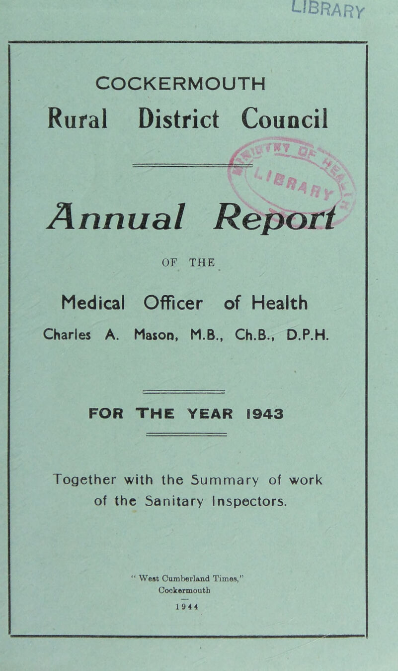 library COCKERMOUTH Rural District Council Annual Report OF THE Medical Officer of Health Charles A. Mason, M.B., Ch.B., D.P.H. FOR THE YEAR 1943 Together with the Summary of work of the Sanitary Inspectors. “ West Cumberland Times,” Cockermouth 1944