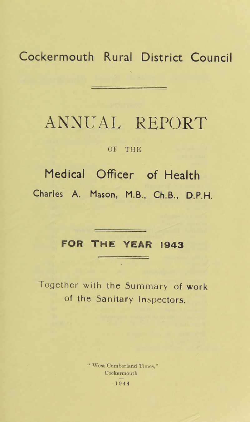 Cockermouth Rural District Council ANNUAL REPORT OF THE Medical Officer of Health Charles A. Mason, M.B., Ch.B., D.P.H. FOR THE YEAR 1943 Together with the Summary of work of the Sanitary Inspectors. “ West Cumberland Times, Cockermouth