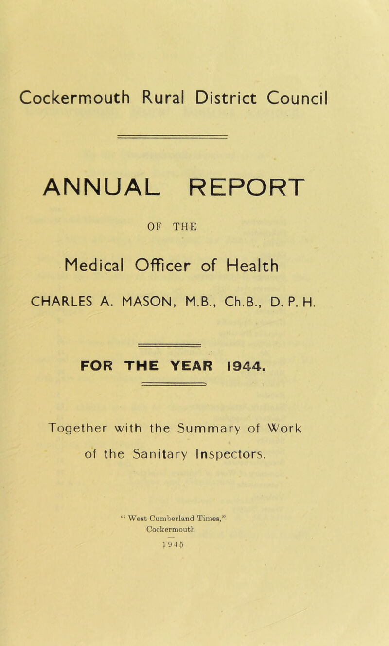 Cockermouth Rural District Council ANNUAL REPORT OF THE Medical Officer of Health CHARLES A. MASON, M.B., Ch.B., D. P. H. FOR THE YEAR 1944. Together with the Summary of Work of the Sanitary Inspectors. “ West Cumberland Times,” Cockermouth