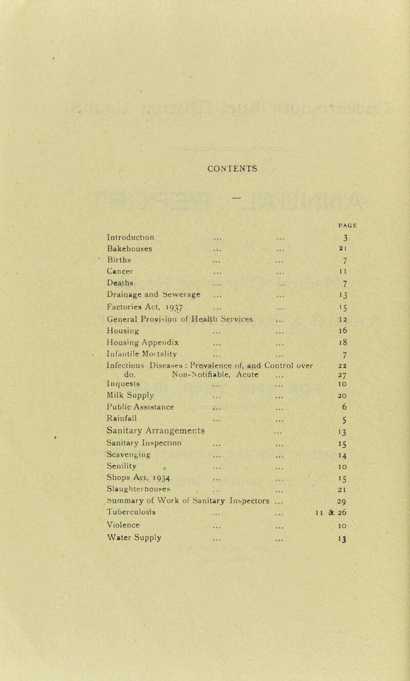 CONTENTS PAGE Introduction ... ... 3 Bakehouiies ... ... 21 Births ... ... 7 Cancer ... ... II Deaths ... .. 7 Drainage and Sewerage ... ... 13 Factories Act, 1937 ... ... 15 General Provision of Health Services ... 12 Housing ... ... 16 Housing Appendix ... ... 18 Infantile Moi tality ... ... 7 Infectious Diseases : Prevalence of, and Control over 22 do. Non-.Notifiable, Acute ... 27 Inquests ... ... 10 Milk Supply ... ... 20 Public Assistance ... 6 Rainfall ... ... 5 Sanitary Arrangements ... 13 Sanitary Inspection ... ... 15 Scavenging ... ... 14 Senility , ... ... 10 Shops Act, 1934 ... ... 15 Slaughtertioui'es ... ... 21 Summary of Work of Sanitary Inspectors ... 29 Tuberculosis ... ... 11 dc. 26 Violence ... ... 10 Water Supply ... ... 13