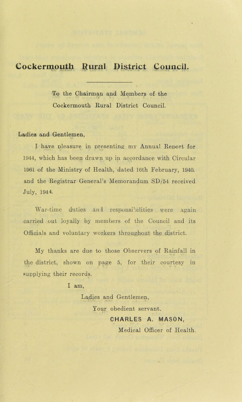 To the Chairman and Members of the ' t Cockermouth Rural District Council. Ladies and Gentlemen, I have pleasure in presenting my Annual Report for 1944, which has been drawn up in accordance with Circular 1961 of the Ministry of Health, dated 16th February, 1940. and the Registrar General’s Memorandum SD/54 received July, 1944. War-time duties aiil responsibilities were again carried out loyally by members of the Council and its Officials and voluntary workers throughout the district. My thanks are due to those Observers of Rainfall in the district, shown on page 5, for their courtesy in supplying their records. I am. Ladies and Gentlemen, Your obedient servant. CHARLES A. MASON, Medical Officer of Health.