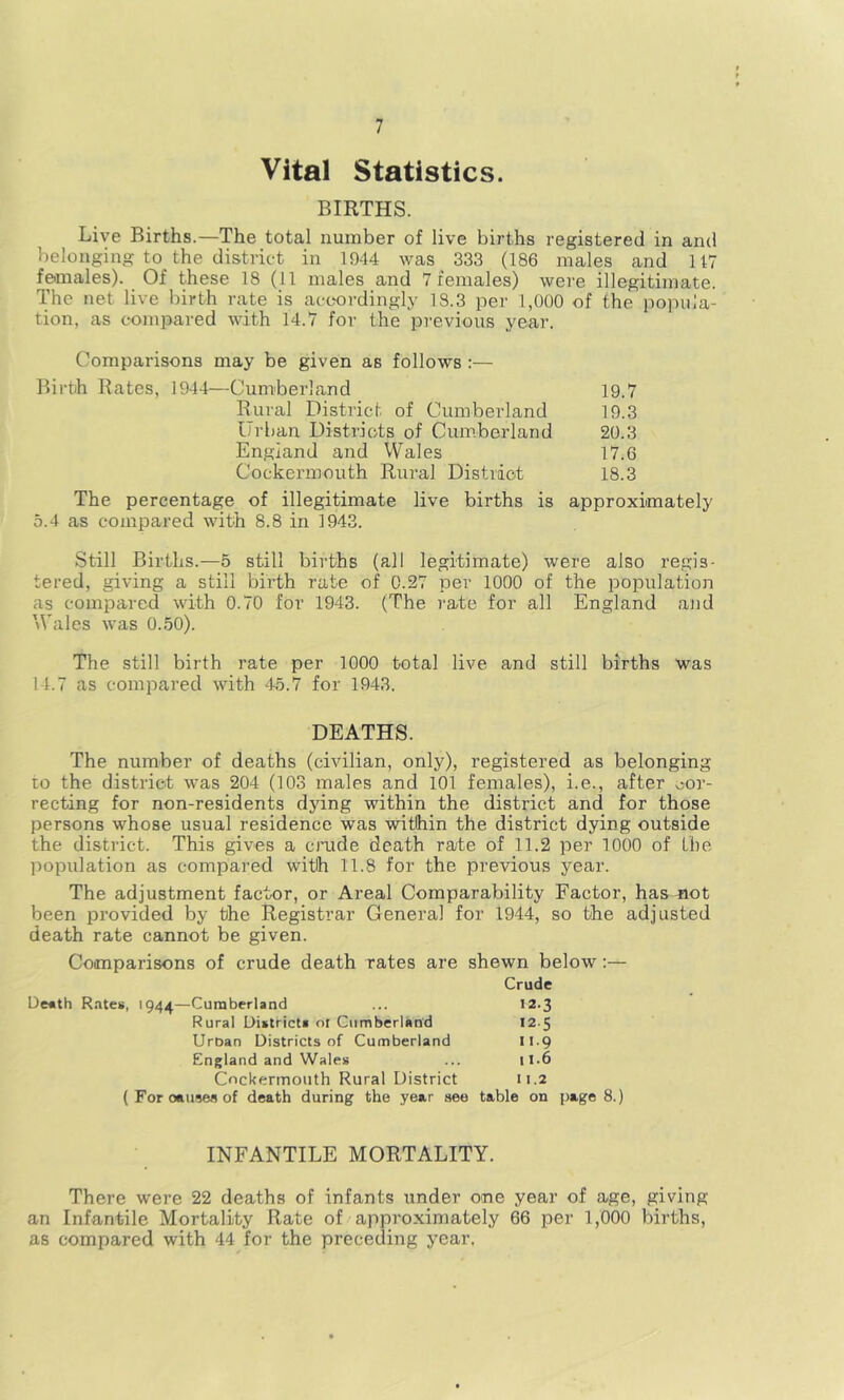 Vital Statistics. BIRTHS. Live Births.—The total number of live births registered in and belonging to the district in 1944 was 333 (186 males and 147 females). Of these 18 (11 males and 7 females) were illegitimate. The net live birth rate is accordingly 18.3 per 1,000 of the popula- tion, as compared with 14.7 for the previous year. Comparisons may be given as follows ;— Birth Rates, 1944—Cumberland 19.7 Rural District of Cumbei’land 19.3 Urban Districts of Cumberland 20.3 England and Wales 17.6 Cockermouth Rural Distriot 18.3 The percentage of illegitimate live births is approximately 5.4 as compared with 8.8 in 1943. Still Births.—5 still births (all legitimate) were also regis- tered, giving a still birth rate of 0.27 per 1000 of the population as compared with 0.70 for 1943. (The rate for all England aJid Wales was 0.50). The still birth rate per 1000 total live and still births was 14.7 as compared with 45.7 for 1943. DEATHS. The number of deaths (civilian, only), registered as belonging to the district was 204 (103 males and 101 females), i.e., after cor- recting for non-residents dying within the district and for those persons whose usual residence was within the district dying outside the district. This gives a cnide death rate of 11.2 per 1000 of the population as compared with 11.8 for the previous year. The adjustment factor, or Areal Comparability Factor, has not been provided by the Registrar General for 1944, so the adjusted death rate cannot be given. Comparisons of crude death rates are shewn below:— Crude De«th R.ites, 1944—Cumberland ... 12.3 Rural Uistricti of Cumberland 12.5 UrDan Districts of Cumberland 11.9 England and Wales ... 1I.6 Cockermouth Rural District 11.2 (For causes of death during the year see table on page 8.) INFANTILE MORTALITY. There were 22 deaths of infants under one year of age, giving an Infantile Mortality Rate of approximately 66 per 1,000 births, as compared with 44 for the preceding year.