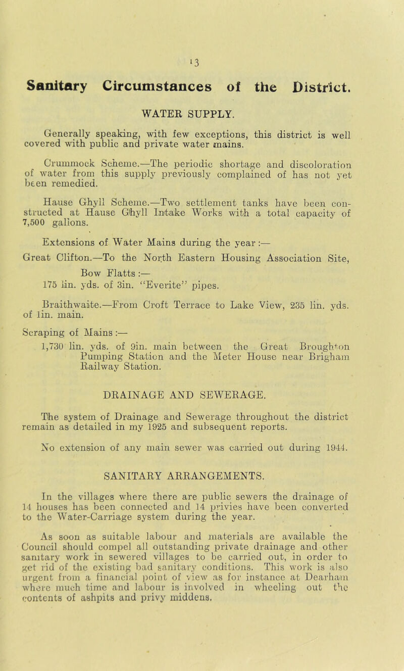 ‘3 Sanitary Circumstances of the District. WATER SUPPLY. Generally speaking, with few exceptions, this district is well covered with public and private water mains. Crumniock Scheme.—The periodic shortage and discoloration of water from this supply pi'eviously complained of has not yet been remedied. Hause Ghyll Scheme.—Two settlement tanks have been con- structed at Hause Ghyll Intake Works with a total capacity of 7,500 gallons. Extensions of Water Mains during the year;— Great Clifton.—To the North Eastern Housing Association Site, Bow Flatts :— 175 iin. yds. of 3in. “Eveiite” pipes. Braithwaite.—From Croft Terrace to Lake View, 235 lin. yds. of lin. main. Scraping of Mains :— 1,730 lin. yds. of 9in. main between the Great Broughton Pumping Station and the Meter House near Brigham Railway Station. DRAINAGE AND SEWERAGE. The system of Drainage and Sewerage throughout the district remain as detailed in my 1925 and subsequent reports. No extension of any main sewer was cariued out during 1944. SANITARY ARRANGEMENTS. In the villages where there are public sewers tire drainage of 14 houses has been connected and 14 privies have been converted to the Water-Carriage system during the year. As soon as suitable labour and materials are available the Council should compel all outstanding private drainage and other sanitary work in sewered villages to be carried out, in order to get rid of the existing bad sanitary conditions. This work is also urgent fi’Oin a financial jioint of view as for instance at Dearhani whore much time and labour is involved in wheeling out the contents of ashpits and privy middens.
