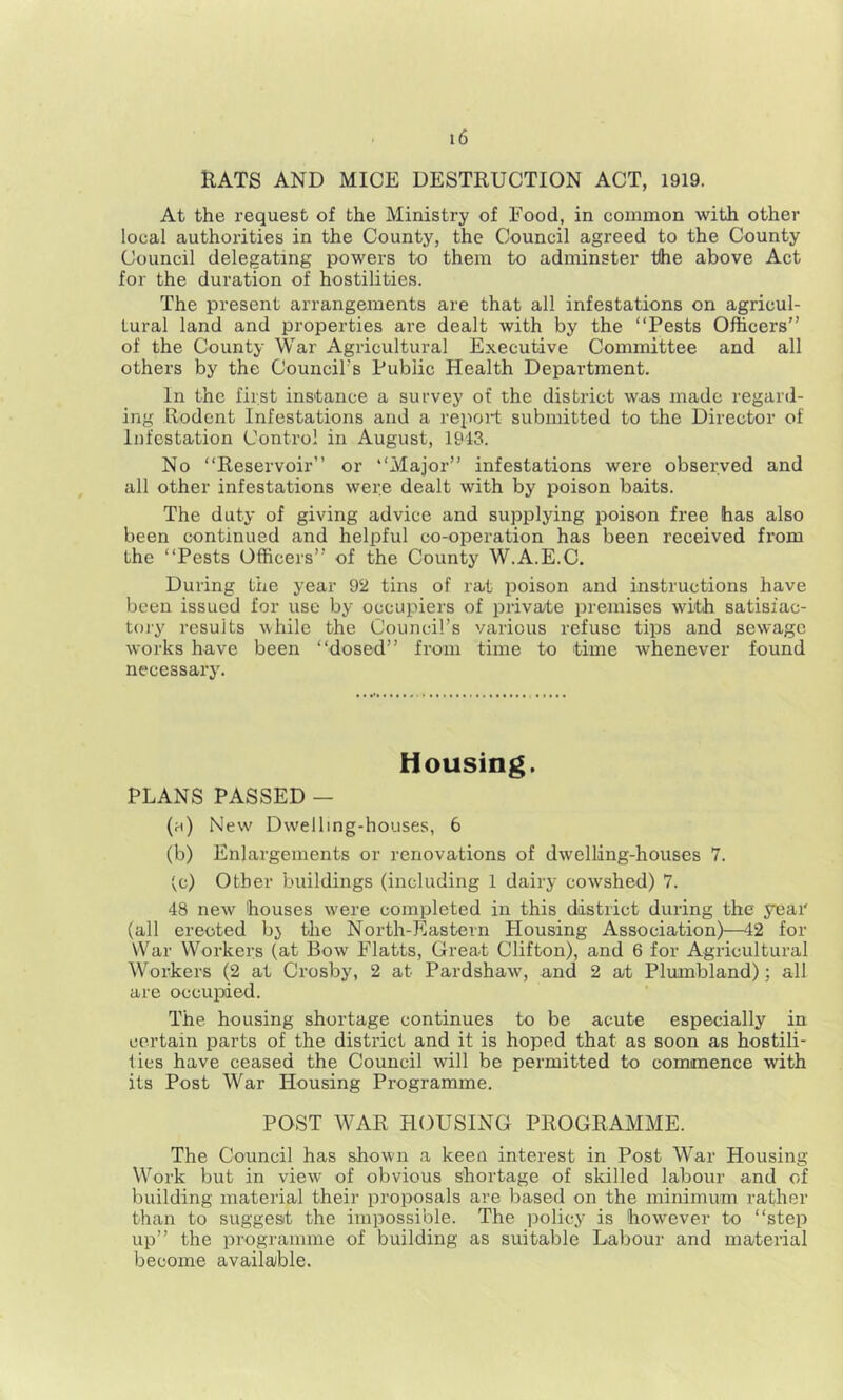 RATS AND MICE DESTRUCTION ACT, 1919. At the request of the Ministry of Food, in common with other local authorities in the County, the Council agreed to the County Council delegating powers to them to adminster the above Act for the duration of hostilities. The present arrangements are that all infestations on agricul- tural land and properties are dealt with by the “Pests Officers” of the County War Agricultural Executive Committee and all others by the Council’s Public Health Department. In the first instance a survey of the district was made regard- ing Rodent Infestations and a repoit submitted to the Director of Infestation Control in August, 1943. No “Reservoir” or “Major” infestations were observed and all other infestations were dealt with by poison baits. The duty of giving advice and supplying poison free has also been continued and helpful co-operation has been received from the “Pests Officers” of the County W.A.E.C. During the year 92 tins of rat poison and instructions have been issued for use by occupiers of private premises with, satisfac- tory results uhile the Council’s various refuse tips and sewage works have been “dosed” from time to time whenever found necessary. Housing. PLANS PASSED - (ri) New Dwelling-houses, 6 (b) Enlargements or renovations of dwelling-houses 7. ^c) Other buildings (including 1 dairy cowshed) 7. 48 new houses were completed in this district during the year (all erected bj the North-Eastern Housing Association)—42 for War Workers (at Bow Flatts, Great Clifton), and 6 for Agricultural Workers (2 at Crosby, 2 at Pardshaw, and 2 ai; Plumbland); all are occupied. The housing shortage continues to be acute especially in certain parts of the district and it is hoped that as soon as hostili- ties have ceased the Council will be permitted to commence with its Post War Housing Programme. POST WAR HOUSING PROGRAMME. The Council has shown a keen interest in Post War Housing Work but in view of obvious shortage of skilled labour and of building material their proposals are based on the minimum rather than to suggest the impossible. The policy is however to “step up” the programme of building as suitable Labour and material become available.