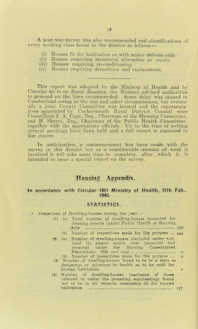 A post war survey was also recommended and classifications of every woi'king class house in the district as follows (i) Houses fit for habitation or with minor defects only. (ii) Houses requiring structural alteration or repair. (iii) Houses requii’ing re-conditioning. (iv) Houses requiring demolition and replacement. This report was adopted by the Ministry of Health and by Circular 64/44 on Rural Housing, the Ministry advised authorities to proceed on the lines recommended. Some delay was caused in Cumberland owing to the war and other circumstances, but eventu- ally a joint County Committee was formed and the representa- tives appointed by Cockermouth Rural District Council were Councillors J. A. Cape, Esq., Chairman of the Housing Committee, and H. Skerry, Esq., Chairman of the Public Health Committee, together with the appropriate oflioials. Up to the time of writing several meetings have been held and a full report is expected in due course. In anticipation, a coanmencement has been made with the survey in this district but as a considerable amount of work is involved it will take some time to complete, after which it is intended to issue a special report on the survey. Appendix. In accordance with Circular 1961 Ministry of Health, 16th Feb.. 1940. STATISTICS. )1 Inspection of Dwelling-houses during the year:— (1) (a) Total number of dwelling-houses inspected for housing defects (under Public Tlealth or Housing Acts 350 (b) Niunber of inspections made for the purpose ... 444 (2) (a) Number of dwelling-houses (included under sub- head (1) above) which were inspected and recorde<l under the Housing Con.solidated Regulations. 192.5 and 1032 o (h) Number of inspections made for the purpose ... o (3) Number of dwelling-houses found to be in a state so dangerous or injurious to health as to be unfit for human habitation ... 2 (4) Number of dwelling-houses (exclusive of those referre<l to under the preceding sub-heading) found not to be in all respects reasonably fit for human habitation 157