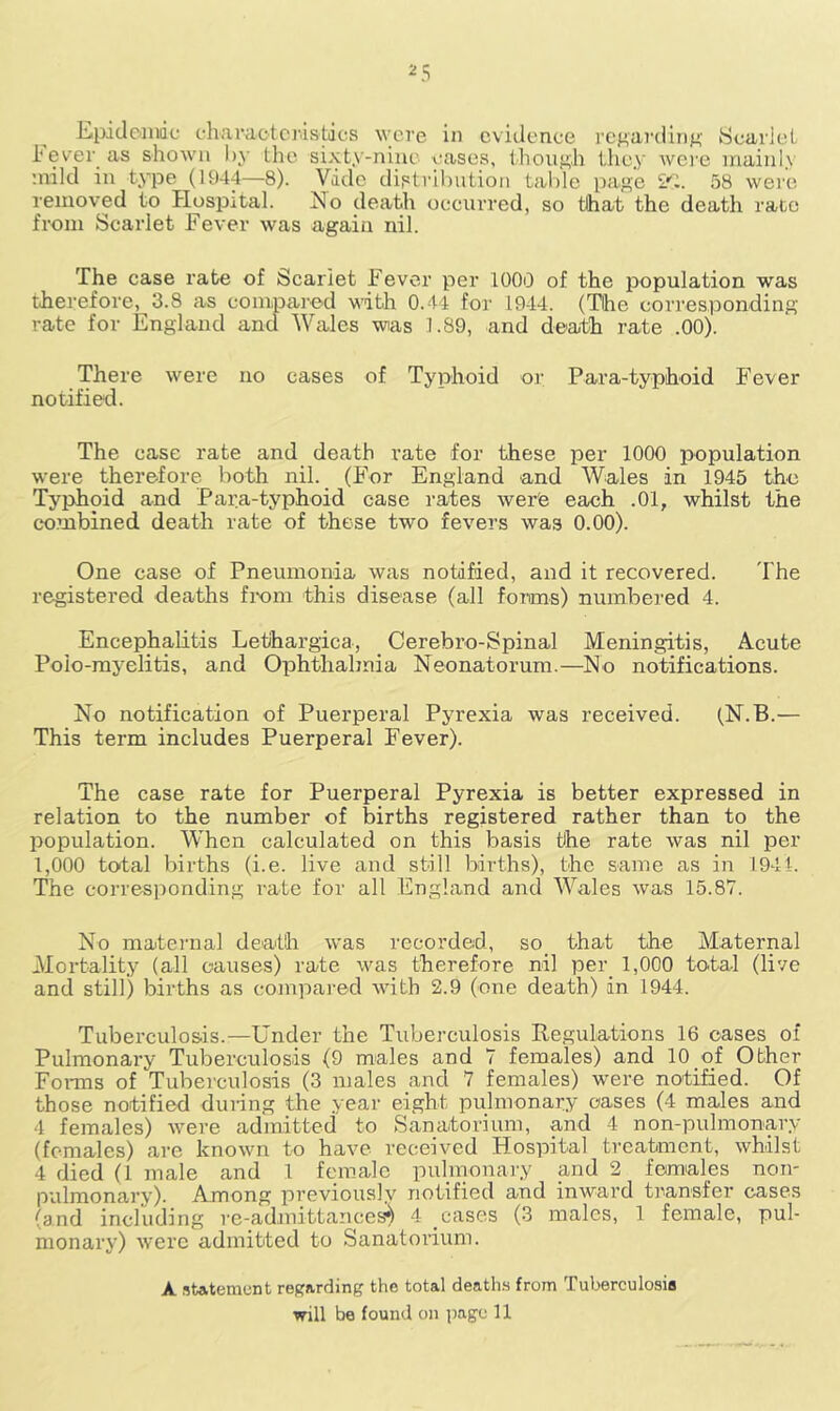 Epidemic characteristics were in evidence regarding Scarlet i‘ever as shown by the sixty-nine cases, though they were mainly :ndld in type (1944—8). Vide distribution table page 2S. 58 were removed to Hospital. Ho death occurred, so that the death rate from Scarlet Fever was again nil. The case rate of Scarlet Fever per 1000 of the population was therefore, 3.8 as compared with 0.44 for 1944. (The corresponding rate for England and Wales wtas 1.89, and death rate .00). There were no cases of Typhoid or Para-typhoid Fever notified. The case rate and death rate for these per 1000 population were therefore both nil. (For England and Wales in 1945 the Typhoid and Para-typhoid case rates wer'e each .01, whilst the combined death rate of these two fevers was 0.00). One case of Pneumonia was notified, and it recovered. The registered deaths from this disease (all forms) numbered 4. Encephalitis Lethargica, Cerebro-Spinal Meningitis, Acute Polo-myelitis, and Ophthalmia Neonatorum.—No notifications. No notification of Puerperal Pyrexia was received. (N.B.— This term includes Puerperal Fever). The case rate for Puerperal Pyrexia is better expressed in relation to the number of births registered rather than to the population. When calculated on this basis the rate was nil per 1,000 total births (i.e. live and still births), the same as in 1944. The corresponding rate for all England and Wales was 15.87. No maternal death was recorded, so that the Maternal Mortality (all causes) rate was therefore nil per 1,000 total (live and still) births as compared with 2.9 (one death) in 1944. Tuberculosis.—Under the Tuberculosis Regulations 16 oases of Pulmonary Tuberculosis (9 males and 7 females) and 10 of Other Forms of Tuberculosis (3 males and 7 females) were notified. Of those notified dui-ing the year eight pulmonary cases (4 males and 4 females) were admitted to Sanatorium, and 4 non-pulmonary (females) are known to have received Hospital treatment, whilst 4 died (1 male and 1 female pulmonary and 2 females non- pulmonary). Among previously notified and inward transfer cases (and including re-admittances*) 4 cases (3 males, 1 female, pul- monary) were admitted to Sanatorium. A statement regarding the total deaths from Tuberculosia will be found on page 11