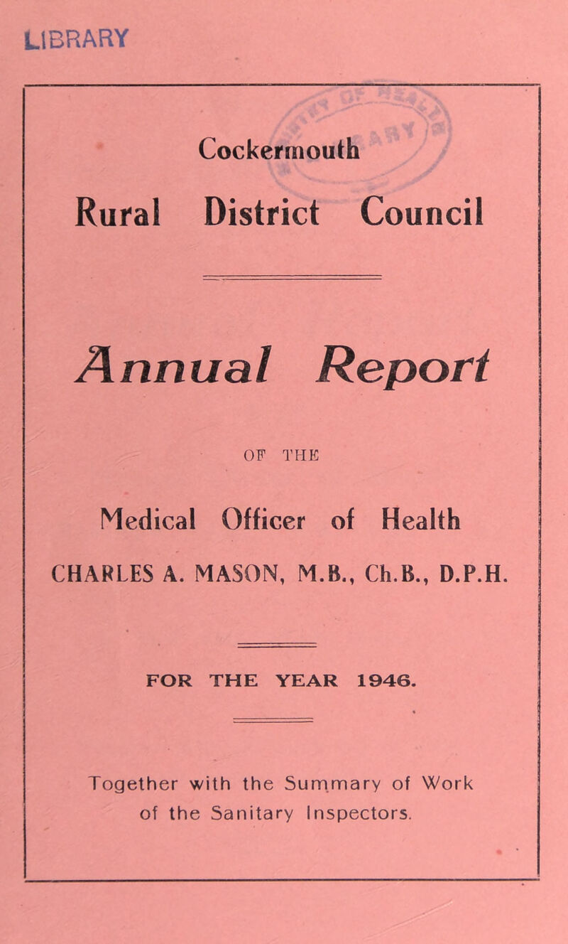 LIBRARY Cockermouth Rural District Council Annual Report OF THE Medical Officer of Health CHARLES A. MASON, M.B., Ch.B., D.P.H. FOR THE YEAR 1946. Together with the Summary of Work of the Sanitary Inspectors.