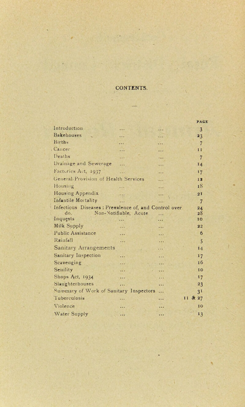 CONTENTS. \ Introduction PAGE 3 Bakeliouses 23 Births 7 Cancer 11 I^eaihs 7 UraiiiiiKe and Sewerage 14 Factories Act, 1937 >7 (General.Provision of Health Services It Housing 18 Housing Appendi.x 21 Infantile Mortality 7 Infectious Diseases : Prevalence of, and Control over 24 do. Non-Notifiable, Acute 28 Inquests 10 Milk Supply 22 Public Assistance 6 Rainfall 5 Sanitary Arrangements «4 Sanitary' Inspection >7 Scavenging 16 Senility .... .... 10 Shops Act, 1934 >7 Slaughterhouses 23 Summary of Work of Sanitary Inspectors ... 3> Tuberculosis 11 & 27 Violence 10 Water Supply '■ >3