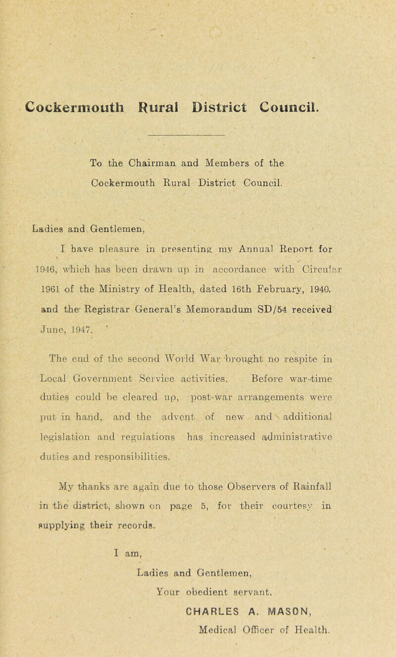 Cockermouth Rural District Council. To the Chaiiman and Members of the Cockermouth Rural District Council. Ladies and Gentlemen, I have pleasure in presenting ray Annual Report for N 1946, which has been drawn up in accordance with Circuia: 1961 of the Ministry of Health, dated 16th February, 1940. and the- Registrar General’s Memorandum SD/54 received June, 1947. The end of the second AVorld War brought no respite in Local Government Sei'vice activities. Before war-itime duties could be eleared up, post-war arrangements were put in hand, and the advent of new and additional legislation and regulations has increased administrative duties and responsibilities. My thanks are again due to those Observers of Rainfall in the district, siiown on page 5, for their courtesy in supplying their records. I am, Ladies and Gentlemen, Your obedient servant. CHARLES A. MASON, Medical Officer of Health.