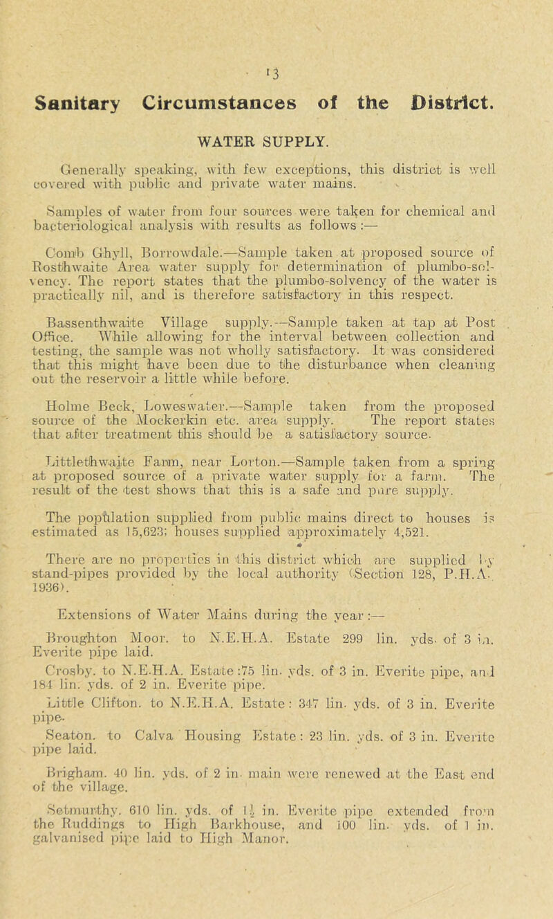 Sanitary Circumstances of the District. WATER SUPPLY. Generally speaking, with few exceptions, this district is well covered with iDublic and private water mains. Samples of watei' from four sou<rces were taken for chemical and bacteriological analysis with results as follows ;— Comb Ghyll, Borrowdale.—Sample taken at proposed source of Rosthwaite Area water supply foi' determination of plumibo-sol- vency. The report states that the plumbo-solvency of the water is practically nil, and is therefore satisfactory in tfiis respect. Bassenthwaite Village supply.—Sample taken at tap at Post Office. While allowing for the interval between, collection and testing, the sample was not wholly satisfactory. It was considered that this might have been due to the disturbance when cleaning out the reservoir a little while before. Holme Beck, Lowesvvater.—Sample taken from the proposed source of the iMockerkin etc. area supply. The report states that after treatment this should be a satisfactory soui’ce- Littlethwaite Fanm, near Lorton.—Sample taken from a spring at proposed source of a private water supply for a farm. The result of the test shows that this is a safe and pure supply. The population supplied from public, mains direct to houses is estimated as 15,023; houses supplied approximately 4,521. *' There are no properties in this district which are supplied by stand-pipes provided by the local authority (Section 128, P.II.A- 1936). Extensions of AVater Mains during the year:— Broughton Moor, to N.E.H.A. Estate 299 lin. yds. of 3 in. Everite pipe laid. Crosby, to X.E-H.A. Estate :y5 lin. yds. of 3 in. Everite pipe, and 184 lin. yds. of 2 in. Everite pipe. Little Clifton, to N.E.H.A. Estate: 347 lin. yds. of 3 in. Everite pipe. Seaton, to Calva Housing Estate : 23 lin. yds. of 3 in. Everite pipe laid. Brigham. 40 lin. yds. of 2 in- main were renewed at the East end of the village. Setmiu'thy. 610 lin. yds. of I .J, in. Eveiite pipe cxteinded from the Riiddings to High Barkhouse, and iOO lin. yds. of 1 in. galvanised pipe laid to High Manor.