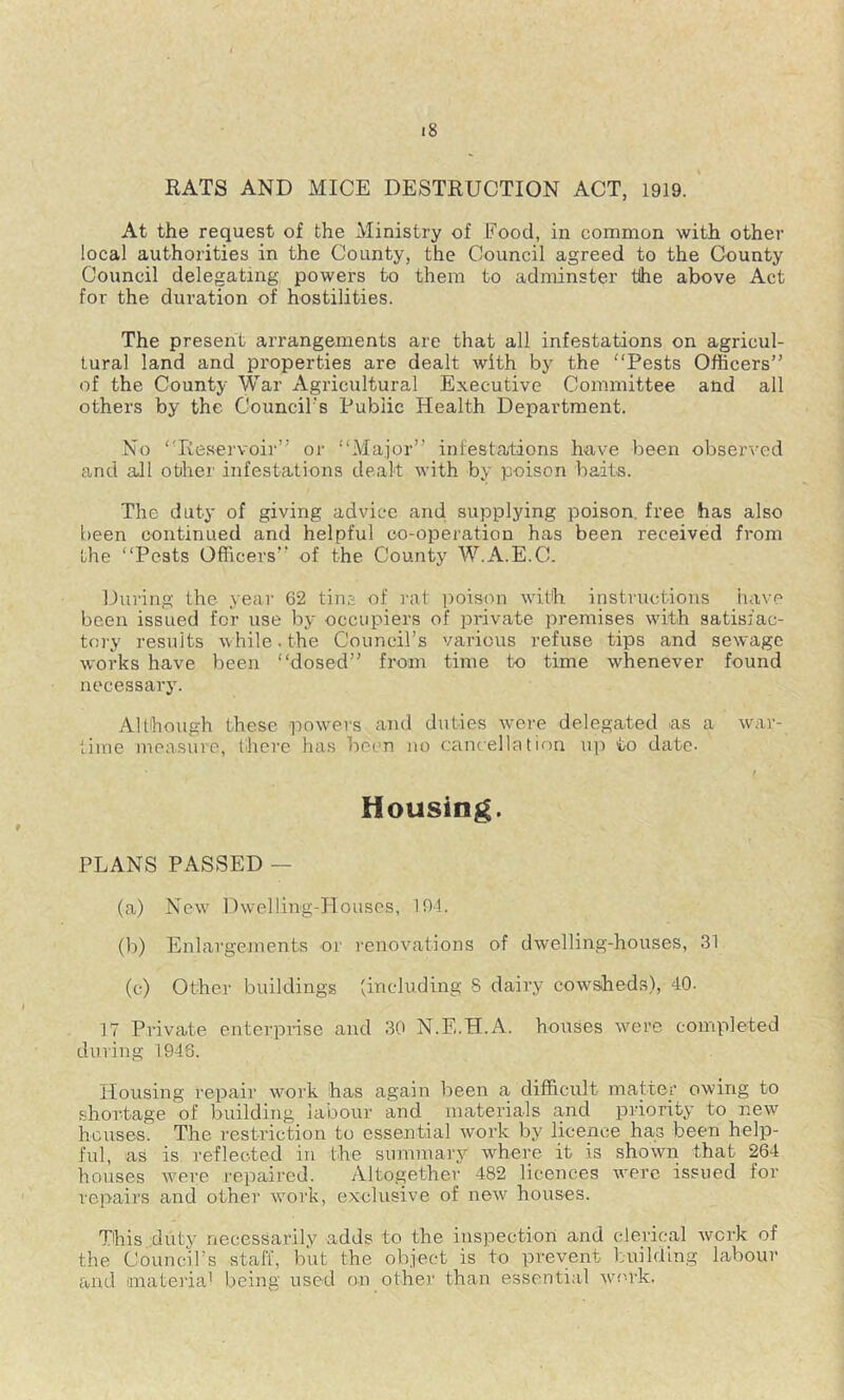 RATS AND MICE DESTRUCTION ACT, 1919. ' At the request of the Ministry of Food, in common with other local authorities in the County, the Council agreed to the County Council delegating powers to them to adminster the above Act for the duration of hostilities. The present arrangements are that all infestations on agricul- tural land and properties are dealt with by the “Pests Officers” of the County War Agricultural Executive Committee and all others by the Council's Public Health Department. No “Reservoir” or “Major” infestations have been observed and all other infestations dealt with by poison baits. The duty of giving advice and supplying poison, free has also been continued and helpful co-operation has been received from the “Pests Officers” of the County W.A.E.C. During the year 62 tins of rat poison with instructions have been issued for use by occupiers of private premises with satisfac- toi'y results while. the Council’s various refuse tips and sewage works have been “dosed” from time to time whenever found necessary. Although these powders and duties were delegated as a war- time measure, there has been no cancellation up to date- t Housing. PLANS PASSED — (a) New' Dwelling-Houses, 194. (li) Enlargements or I'enovations of dwelling-houses, 31 (c) Other buildings (including 8 dairy cowsheds), 40- 17 Private enterprise and 30 N.E.H.A. houses w'ere completed during 1948. Housing repair work has again been a difficult matter owing to shortage of building labour and materials and priority to new houses. The restriction to essential work by licence has been help- ful, as is reflected in the summary where it is shown that 264 houses W'ere repaired. Altogether 482 licences w'ere issued for repairs and other w'ork, exclusive of new houses. This duty necessarily adds to the inspection and clerical work of the Councirs staff, but the object is to prevent building labour and iinatei'iai being used on other than essential work.