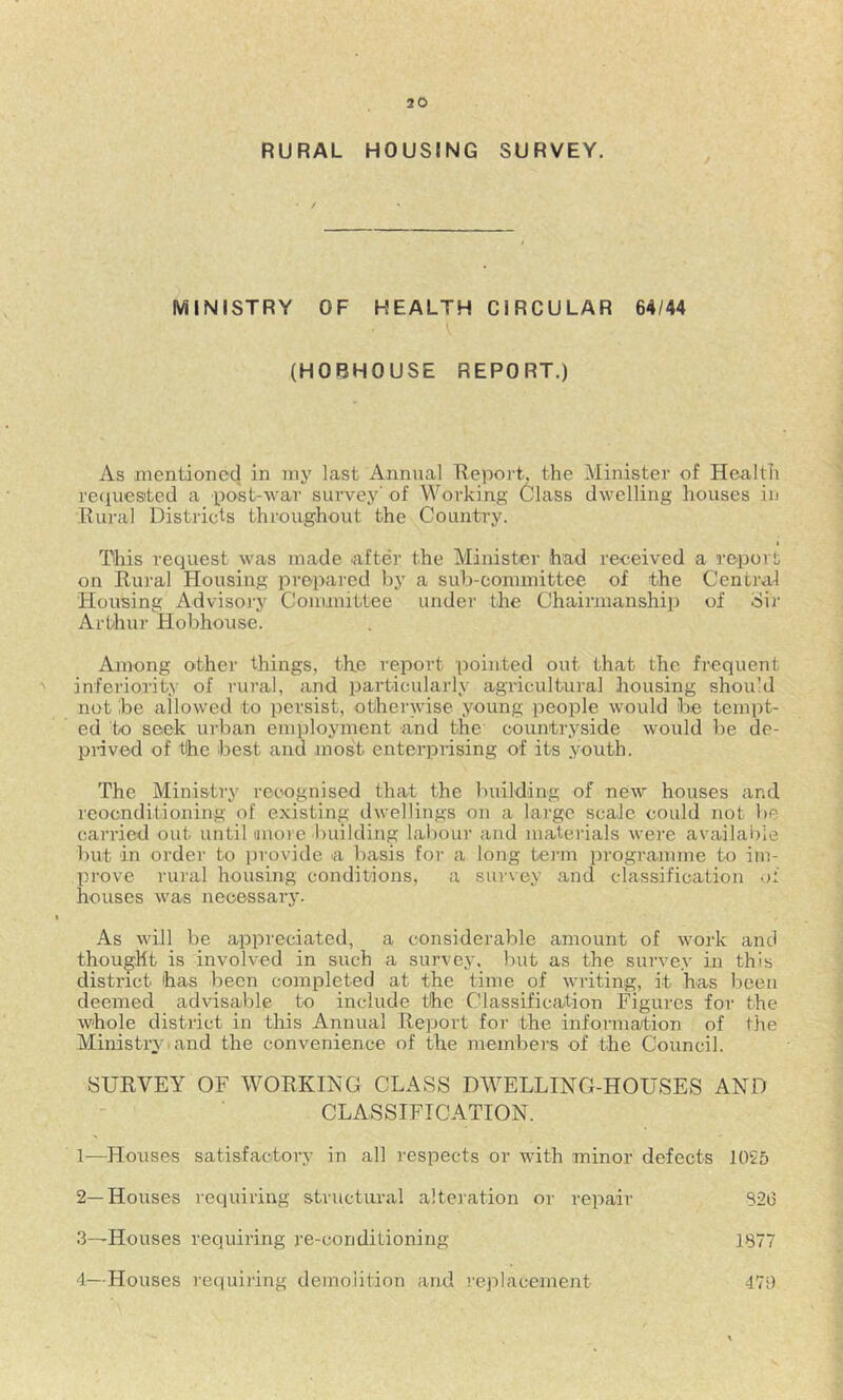 RURAL HOUSING SURVEY. MINISTRY OF HEALTH CIRCULAR 64/44 (H08H0USE REPORT.) As mentioned in my last Annual Report, the Minister of Health reciuested a post-war survey' of Working Class dwelling houses in Riu-al Districts throughout the Country. i This request was made .after the Minister had received a report on Rural Housing prepared by a sub-committee of the Central Housing Advisoi'y Committee under the Chairmanship of Sir Arthur Hobhouse. Among other things, the report pointed out that the frequent ' inferiority of rural, and particularly agricultural housing should not ibe allowed to persist, otherwise young people would be tempt- ed to seek urban employment and the countryside would be de- pnved of the best and most enterprising of its .youth. The Ministry recognised that the building of new houses and reocnditioning of existing dwellings on a large scale could not be carried out until nuoi e building labour and mateiials were available but in order to provide a basis for a long tei'in programme to itn- prove rural housing conditions, a survey and classification of houses was necessary. • As will be appreciated, a considerable amount of work and thought is involved in such a survey, but as the survey in this district has been completed at the time of writing, it has been deemed advisable to include the Classification Figures for the whole district in this Annual Report for the infonnation of the Ministry , and the convenience of the members of the Council. SURVEY OF WORKING CLASS DWELLING-HOUSES AND CLASSIFICATION. 1—Houses satisfactory in all I'espects or with minor defects 1055 2— Houses requiring structural alteiation or repair 3— Houses requiring re-conditioning 4— Houses I'equiring demolition and replacement 1877 479 S2i3