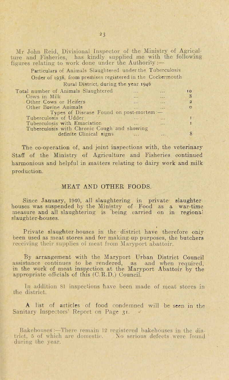 Mr John Reid, Divisional Inspector of the Ministry of Agricul- ture and Fisheries, has kindly supplied ane with Uie following figures relating to work done under the Authority:— Particulars of Animals Slaughtered under the Tuberculosis Order of 1.938, from premises registered in the Cockermouth Rural District, during the year 1946 Total number of Animals Slaughtered ... ... 10 Cows in Milk ... ... 8 Other Cows or Heifers ... ... 2 Other Bovine Animals ... ... o Types of Disease Found on post-mortem :— Tuberculosis of Udder ••• ... i Tuberculosis with Emaciation ... ... i Tuberculosis with Chronic Cough and showing definite Clinical signs ... ... 8 The co-operation of, and joint inspections with, the veterinary Staff of the Ministry of Agriculture and Fisheries continued harmonious and helpful in malters relating to dairy work and milk production. MEAT AND OTHER FOODS. Since January, 1940, all slaughtering in private slaughter houses was suspended by the Ministry of Food as a war-time measure and all slaughtering is being carried on in regional slaughter-houses. t Private slaughter houses in the district have therefore only been used as meat stores and for making-up purposes, the butchers i-eceiving their supplies of meat from Maryport abattoir. By arrangement with the Maryport Urban District Council assistance continues to be rendered, as and when required, in the work of meat insp^ection at the Maryport Abattoir by the appropriate oJhcials of this (C.R.D.) Council. In addition 81 inspections have been made of meat stores in the district. A list of articles of food condemned will be seen in the Sanitary Inspectors’ Report on Page 31. Bakehouses:—There I'emain 12 registered bakehouses in the dis- tinct, o of which arc domestic. No serious defects were found ' dining the year.