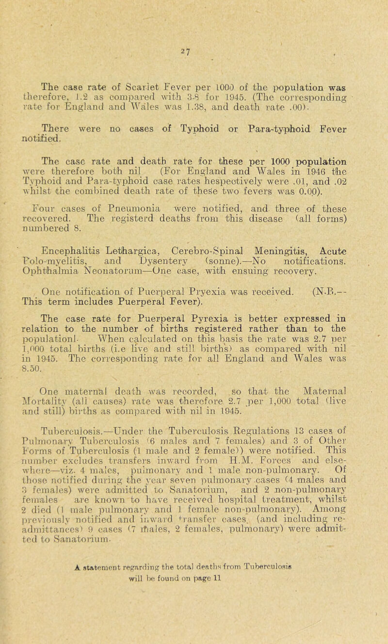 The case rate of Scarlet Fever per 1000 of the jxipulation was therefore, 1.2 as compared with 3.8 for 1945. (The coi’responding rate for England and Wales was 1.38, and death rate .00). There were no cases of Typhoid or Para-typhoid Fever notified. The case rate and death rate for these per 1000 population were therefore both nil (For England and Wales in 1946 the Typhoid and Para-typhoid case rates hespeotively were .01, and .02 whilst the combined death rate of these two fevers was 0.00). Four cases of Pneumonia were notified, and three of tliese recovered. The I'egisterd deaths from this disease (all forms) numbered 8. Encephalitis Lethargica, Cerebro-Spinal Meningitis, Acute Folo-myelitis, and Dysentery (sonne).—No notifications. Ophthalmia Neonatorum—One case, with ensuing recovery. One notification of Puerperal Pryexia was received. (N.B.— This term includes Puerperal Fever). The case rate for Puerperal Pyrexia is better expressed in relation to the number of births registered rather than to the population!- When calculated on this basis the rate was 2.7 per 1,000 total births (i.e live and still births) as compared with nil in 1945. The corresponding rate for all England and Wales was 8.50. One maternal death was recorded, so that the Maternal ^Mortality (all causes) rate was therefore 2.7 per 1,000 total dive and still) bi]-ths as compared with nil in 1945. Tuberculosis.—Under the Tuberculosis Regulations 13 cases of Pulmonary Tuberculosis '6 males and 7 females) and 3 of Other Forms of Tuberculosis (1 male and 2 female)) were notified. This number excludes transfers inward from H.M. Foi’ces and else- where—viz. 4 males, pulmonary and 1 male non-pulmonary. Of those notified during the year seven pulmonary cases (4 males and 3 females) were admitted to Sanatorium, and 2 non-pulmonary females are known to have received hospital treatment, whilst 2 died (I male pulmonary and 1 female non-pulmonary). Among pi'cviously notified and inward tvansfer cases, (and including re- admittances) 9 cases (7 ihales, 2 females, pulmonary) were admiU ted to Sanatoiium. A .ititenient reprarriin the total Hpn,th.s from Tuberculosis will lie found on page 11