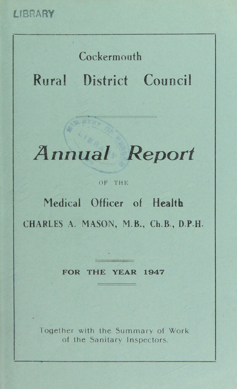 LfBRARY Cockermoiith Rural District Council Annual Report OF THE Medical Officer of Health CHARLES A. MASON, M.B., Ch.B., D.P.H. FOR THE YEAR 1947 I'ogether with the Summary of Work of the Sanitary Inspectors.