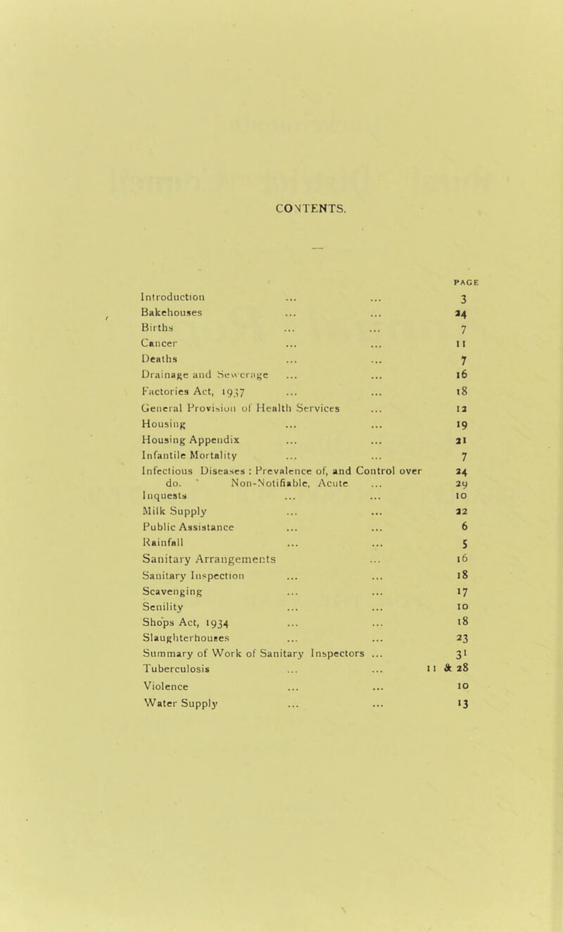 CONTENTS. Introduction PAGE 3 Bakehouses 34 Births 7 Cancer 11 Deaths 7 Drainage and Sevvcrage 16 Factories Act, 19^7 t8 General Provision ol’ Health Services 13 Housing 19 Housing Appendix 31 Infantile Mortality 7 Infectious Diseases : Prevalence of, and Control over 34 do. * Non-Notifiable, Acute 39 Inquests 10 Milk Supply 32 Public Assistance 6 Rainfall 5 Sanitary Arrangements 16 Sanitary Inspection 18 Scavenging 17 Senility 10 Shops Act, 1934 18 Slaughterhouses 23 Summary of Work of Sanitary Inspectors 3* Tuberculosis 11 & 28 Violence 10 Water Supplj' 13 \