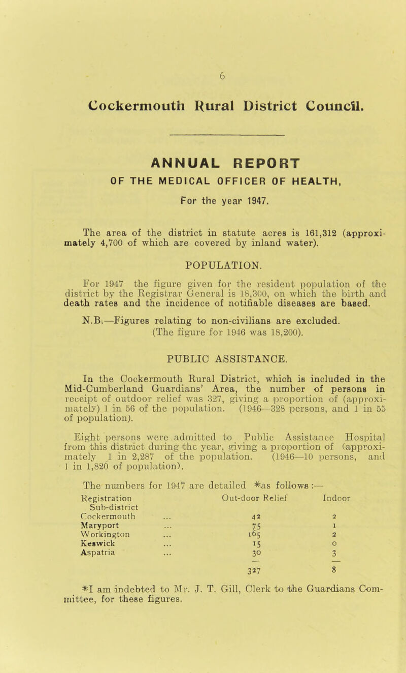 Cockermouth Rural District Council. ANNUAL REPORT OF THE MEDICAL OFFICER OF HEALTH, For the year 1947. The area of the district in statute acres is 161,312 (approxi- mately 4,700 of which are covered by inland water). POPULATION. For 1947 the figure given for the resident population of the district by the Registrar Oeneral is 18,300, on which the birth and death rates and the incidence of notifiable diseases are based. N.B.—Figures relating to non-civilians are excluded. (The figure for 1946 was 18,200). PUBLIC ASSISTANCE. In the Cockermouth Rural District, which is included in the Mid-Cumberland Guardians’ Area, the number of persons in receipt of outdoor relief was 327, giving a proportion of (approxi- mately) 1 in 56 of the population. (1946—328 persons, and 1 in 55 of population). Eight persons were admitted to_ Public Assistance Hospital from this district during the year, giving a pi'oportion of (approxi- mately 1 in 2,287 of the population. (1946—10 ]Jcrsons, and 1 in 1,820 of population). The numbers for 1917 are detailed *as follows :— Kegistration Sub-district Cnckermouth Maryport Workington Keswick Aspatria Out-door Relief Indoor 42 2 75 I 165 2 15 o 30 3 327 8 *I am indebted to Mr. J. T. Gill, Clerk to the Guardians Com- mittee, for these figures.