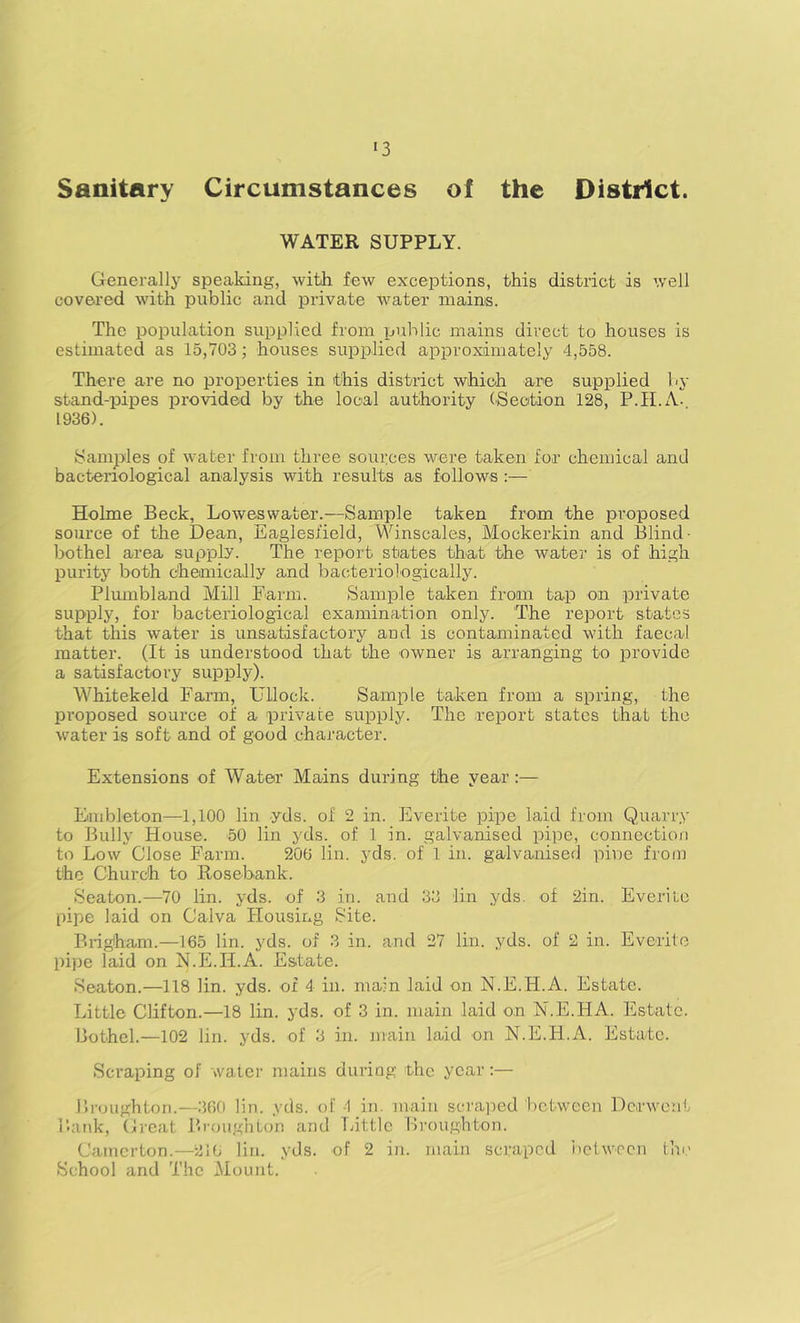 Sanitary Circumstances of the District. WATER SUPPLY. Generally speaking, with few exceptions, this district is well covered with public and private water mains. The population supplied from public mains direct to houses is estimated as 15,703; houses supplied approximately 4,558. There are no properties in this distiict which are supplied by stand-pipes provided by the local authority (Section 128, P.il.A. 1936). Samples of water from three sources were taken for chemical and bacteriological analysis with results as follows :— Holme Beck, Loweswater.—Sample taken from the proposed source of the Dean, Eaglesfield, Winscales, Mockerkin and Blind- bothel area supply. The report states that the water is of high purity both chemically and bacteriologically. Pliunbland Mill Farm. Sample taken froan tap on private supply, for bacteriological examination only. The report states that this water is unsatisfactory and is contaminated with faecal matter. (It is understood that the owner is arranging to provide a satisfactory supply). Whitekeld Farm, Ullock. Sample taken from a spring, the pi’oposed source of a private supply. The report states that the water is soft and of good character. Extensions of Water Mains during the year :— Embleton—1,100 lin -yds. of 2 in. Everite pipe laid from Quarry to Bully House. 50 lin yds. of 1 in. galvanised pipe, connection to Low Close Farm. 206 lin. yds. of 1 in. galvanised pine from the Church to Rose-bank. Seaton.—70 lin. yds. of 3 in. and 33 lin yds. of 2in. Everite pipe laid on Calva Housing Site. Brigham.—165 lin. yds. of 3 in. and 27 lin. yds. of 2 in. Everite pipe laid on N.E.H.A. Estate. Seaton.—118 lin. yds. of 4 in. main laid on N.E.H.A. Estate. Little Clifton.—18 lin. yds. of 3 in. main laid -on N.E.HA. Estate. Bothel.—102 lin. yds. of 3 in. main laid on N.E.H.A. Estate. Scraping of water mains during the year:— broughton.—360 lin. yds. of -1 in. inaiii scraped between Derwent Bank, Great Broughton and Tuttle Broughton. Catnerton.—216 lin. yds. of 2 in. main scraped iictw-ocn the School and The Mount.