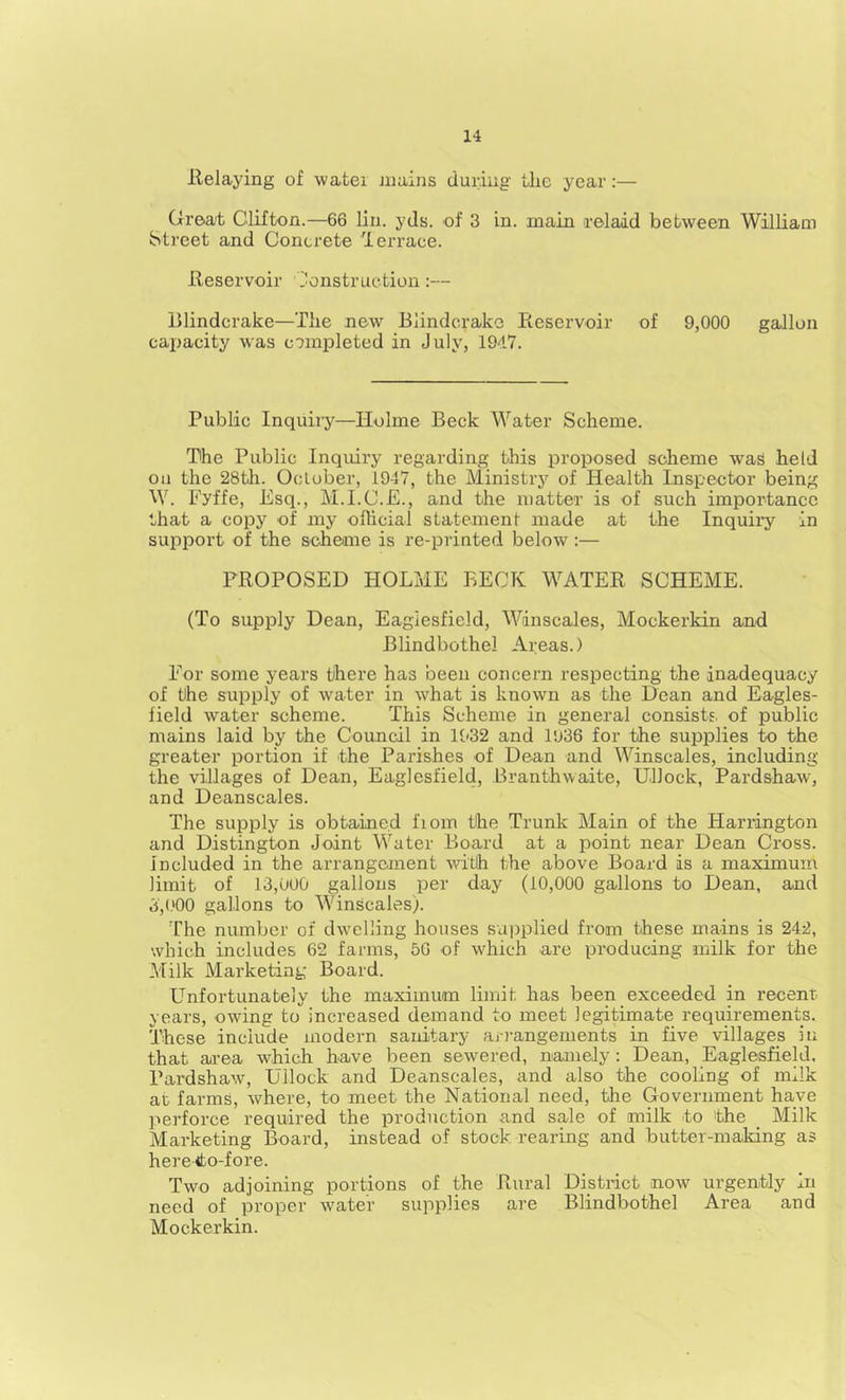 llelaying of watei juains during tlie year:— Great Clifton.—66 lin. yds. of 3 in. main relaid between William Street and Concrete lerrace. Reservoir l^onstruction:— Blindcrake—The new Blindcrake Reservoir of 9,000 gallon capacity was completed in July, 1947. Public Inquiry—Holme Beck Water Scheme. The Public Inquiry regarding this proposed scheme was held Oil the 28tli. October, 1947, the Ministry of Health Inspector being W. Fyffe, Esq., M.I.C.E., and the matter is of such importance that a copy of my ofhcial statement made at the Inquiry in support of the scheme is re-printed below:— PROPOSED HOLME BECK WATER SCHEME. (To supply Dean, Eagiesfield, Winscales, Mockerkin and Blindbothel Areas.) For some years there has been concern respecting the inadequacy of the supply of water in what is known as the Dean and Eagies- field water scheme. This Scheme in general consists, of public mains laid by the Council in 1932 and 1936 for the supplies to the greater portion if the Parishes of Dean and Winscales, including the villages of Dean, Eagiesfield, Branthwaite, Ullock, Pardshaw, and Deanscales. The supply is obtained fiom the Trunk Main of the Harrington and Distington Joint Water Board at a point near Dean Cross, included in the arrangement with the above Board is a maximum limit of 13,uU0 gallons per day (10,000 gallons to Dean, and 3,(.'00 gallons to Winscales). The number of dwelling houses supplied from these mains is 242, which includes 62 farms, 50 of which are producing milk for the Milk Marketing Board. Unfortunately the maximum limit has been exceeded in recent years, owing to increased demand to meet legitimate requirements. These include modern sanitary ari-angements in five villages in that area which have been sewered, namely: Dean, Eagiesfield, Pardshaw, Ullock and Deanscales, and also the cooling of milk at farms, where, to meet the National need, the Government have perforce required the production and sale of milk to the _ Milk Marketing Board, instead of stock rearing and butter-making as hereito-fore. Two adjoining portions of the Rural Disti-ict now urgently in need of proper water supplies are Blindbothel Area and Mockerkin.