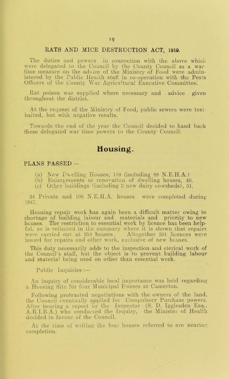 RATS AND MICE DESTRUCTION ACT, 1910. Tlie duties iuid powers in connection with the above which were delegated to the Council b5- the County Council as a war time measure on the advice of the Ministry of Food w^ere admin- istered by the Public Health staff in co-operation with the Pests Oilicers of the County AVar Agricultural Executive Committee.' Rat poison was supplied where necessary and advice given throughout the district. At the request of the Ministry of Food, public sewers were test- baited, but wdth negative results. Towards the end of the year the Council decided to hand back these delegated war time pow'ers to the County Council. Housing. PLANS PASSED — (a) New Duelling Houses, 118 (including 88 N.E.H.A.) (b) Eniargenients or renovation of dwelling houses, 40. (c) Other buildings (including 3 new dairy cowsheds), 51. 24 Private and 108 N.E.H.A. houses were completed durine: 1947. Housing repair work has again been a difficult matter owing to shortage of building labour and materials and priority to new houses. The restriction to essential work by licence has been help- ful. as is reflected in the summary where it is shown that repairs were carrioil out at 358 houses. Altogether 501 licences we}'e issued for repairs and other work, exclusive of new houses. This duty necessarily adds to the inspection and clerical work of the Council’s staff, but the object is to prevent building labour and material being used on other than essential work. Public Inquiries :— An inquiry of considerable local importance was held regarding a Housing pSitc for four Municipal Houses at Camerton. Following protracted negotiations with the owners of the land, the Council (wentually applied for Compulsory Purchase powers. After hearing a lepoit by the Inspector (S. D. Igglesden Esq.. A.R.I.B.A.) who conducted the Inquiry, the Ministei of Health decided in favour of the Council. At the lime of writing the four houses referred to are neaiinv; completion.