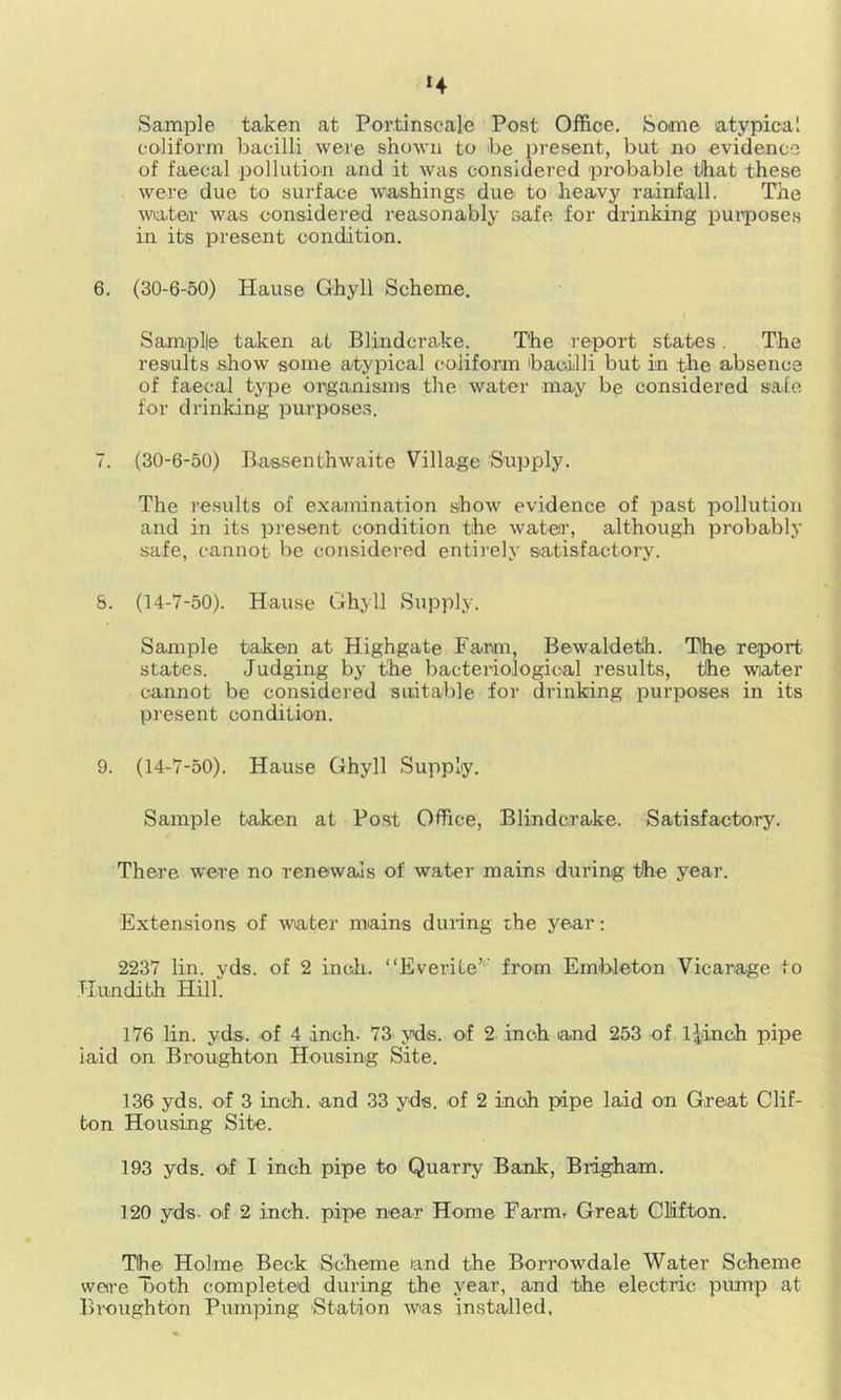 *4 Sample ta-ken at Por.tinscal-e Post Office. Some atypical eoliform bacilli were shown to be present, but no evidence of faecal pollution and it was considered probable that these were due to surface washings due to heavy rainfall. The water was considered reasonably safe for drinking puiipose.s in its present condition. 6. (30-6-50) Hause Ghyll Scheme, Samplle taken at Blindcrake. The report states. The results show some atypical (;oJiform bacilli but in the absence of faecal type organisms the water may be considered safe for drinking purposes. 7. (30-6-50) Bassenthwaite Village Supply. The results of examination show evidence of past pollution and in its present condition the water, although probably safe, cannot be considered entirely satisfactory. 8. (14-7-50). Hause Ghyll Supply. Sample taken at Highgate Farm, Bewaldeth. The report states. Judging by the bacteriological results, the wiater cannot be considered suitable for drinking purposes in its present condition. 9. (14-7-50). Hause Ghyll Supply. Sample taken at Post Office, Blindcrake. Satisfactory. There were no renewals of water mains during the year. Extensions of water mains during the year: 2237 lin. yds. of 2 inch. “Everite’'' from Embleton Vicarage to TIundith Hill. 176 lin. yds. of 4 inch. 73 yds. of 2 inch and 253 of Ijinch pipe laid on Broughton Housing Site. 136 yds. of 3 inch, and 33 yds. of 2 inch pipe laid on Great Clif- ton Housing Site. 193 yds. of I inch pipe to Quarry Bank, Brigham. 120 yds. of 2 inch, pipe near Home Farm. Great Clifton. The Holme Beck Scheme and the Borr’owdale Water Scheme were Troth completed during the year, and the electric pump at Broughton Pumping 'Station was installed,