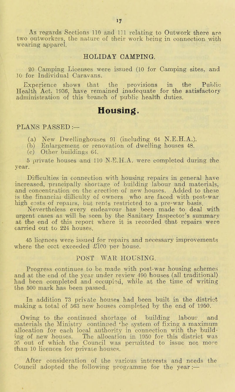 »7 As regards Sections 110 and 111 relating to Outwork tihere are two outworkers, the nature of their work being in connection with wearing apparel. HOLIDAY CAMPING. 20 Camping Licenses were issued (10 for Camping sites, and JO for Individual Caravans. Experience shows that the provisions in the Pui)Iic Health Act, 1936, have remained inadequate for the satisfactory administration of this bi'anch of public health duties. Housing. PLANS PASSED (a) New Dwellinghouses 91 (including 64 N.E.H.A.). (b) Enlargement or renovation of dwelling houses 48. (c) Other buildings 64. 5 private houses 'and 110 N.E.H.A. were completed during the year. Difficulties in connection with housing repairs in general have increased, principally shortage of building labour and materials, and concentration on the erection of new houses. Added to these is the financial difficulty of owners who are faced with post-war liigh costs of repairs, but rents restricted to a pre-war basis. Nevertheless every endeavour has been made to deal with urgent cases as will be seen by the Sanita.ry^ Inspector’s summary at the end of this report where it is recorded that repairs were carried out to 224 houses. 45 licences were issued for repairs and necessary improvements where the cost exceeded illOO per house. POST WAE HOUSING. Progress continues to be made with post-war housing schemes and at the end of the year under review 490 houses (all traditional) had been completed and occupied, while at the time of writing the 500 mark has been passed. In addition 73 private houses had been built in the district making a total of 563 new houses completed by the end of 1950. Owing to the continued shorta.ge of building labour and materials the Ministry continued ^be sy-stem of fixing a maximum allocation for each local authority in connection with the build- ing of new houses. The allocation in 1950 for this district was 3.5 out of which the Council was periuitted to issue not more than 10 licences for pnvate houses. After consideration of the various interests and needs the Council adopted the following programme for the year:—