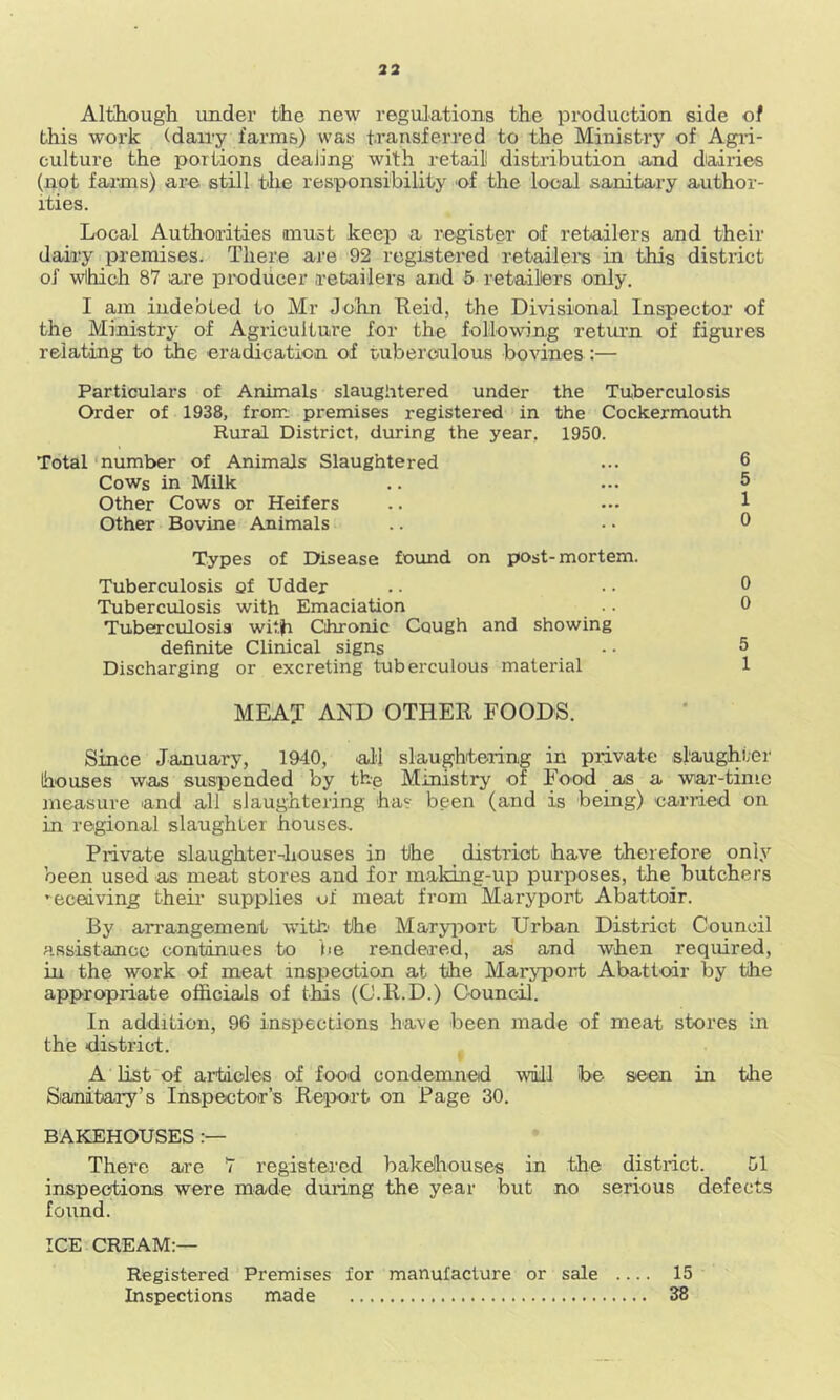 33 Although under the new regulations the production side of this woi’k (dairy farnib) was transferred to the Ministry of Agi-i- culture the portions dealing with retail distribution and diairies (not farms) are still the responsibility of the local sanitary author- ities. Local Authorities must keep a register of retailers and their dairy premises. There are 92 registered retailei’s in this district of wlhich 87 are producer retailers and 5 retailters only. I am indebted to Mr John Tleid, the Divisional Inspector of the Ministry of Agriculture for the following retui-n of figures relating to the eradication of tuberoulous bovines;— Particulars of Animals slaughtered under the Tuberculosis Order of 1938, from premises registered in the Cockermouth Rural District, during the year, 1950. Total 'number of Animals Slaughtered Cows in Milk Other Cows or Heifers Other Bovine Animals Types of Disease found on post-mortem. Tuberculosis of Udder Tuberculosis with Emaciation Tuberculosis with Chronic Cough and showing definite Clinical signs Discharging or excreting tuberculous material MEAT and other FOODS. Since January, 1940, all slaughitering in private slaughter houses was suspended by the Ministry of Food as a war-time measure and all slaughtering has been (and is being) carried on in regional slaughter houses. Private slaughter-houses in tihe district have therefore only been used as meat stores and for making-up purposes, the butchers ’ecedving theii' supplies of meat from Maryport Abattoir. By ari'angemenit with' the Maryport Urban District Council assistance continues to be rendered, as and when required, in the work of meat inspection at the Maryport Abatl'odr by the appropriate officials of this (O.ll.D.) Council. In addition, 96 inspections have been made of meat stores in the district. A List of artaoles of food condemned will be seen in the Sianibary’s Inspector’s Report on Page 30. BAKEHOUSES There are 7 registered bakeliouses in the district. 51 inspections were made during the year but no serious defects found. ICE CREAM:— Registered Premises for manufacture or sale .... 15 Inspections made 38 6 5 1 0 0 0 5