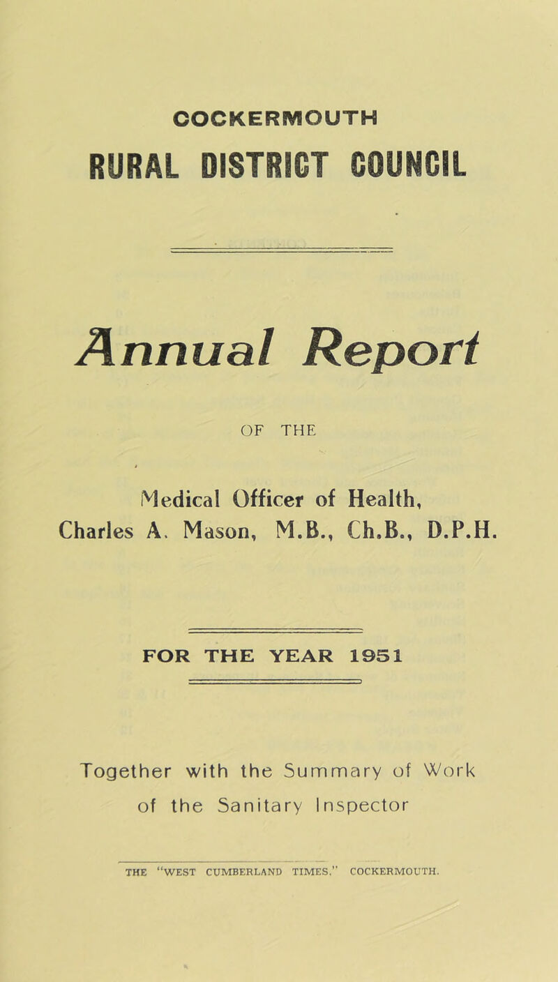 COCKERMOUTH RURAL DISTRICT COUNCIL Annual Report OF THE Medical Officer of Health, Charles A. Mason, M.B., Ch»B., D.P.H. FOR THE YEAR 1951 Together with the Summary of Work of the Sanitary Inspector THE “WEST CUMBERLAND TIMES.’’ COCKERMOUTH.