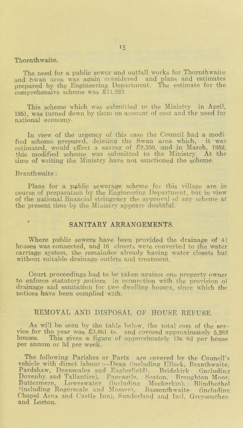 Thorntlhwadte. The need for a public sewer and outfall works for Tbomth waive and Swan area was again considered and plans and estimates prepared by the Engineering Department. The estimate for the comprehensive scheme was £11.223. This scheme which was submitted to the Ministry in April, 1951, was turned down by them on account of cost and the need for national economy. In view of the urgency of this case the Council had a modi- fied scheme prepared, deleting the Swan area which, it was estimated, would effect a saving of £2.350, land in March, 1952, this modified scheme wia<s submitted to the Ministry. At ithe time of writing the Ministry have not sanctioned the scheme. Branthwaite: Plans for a public sewerage scheme for this village are in course of preparation by the Engineering Department, but in view of (he national financial stringency the approval of any scheme at the present time by the Ministry appears doubtful. SANITARY ARRANGEMENTS. Where public sewers' have been provided the drainage of 44 houses was connected, and 10 closets were converted to the water carriage system, the remainder already haring water closets but without suitable drainage outlets and treatment. Court proceedings had to be taken 'against one property owner to enforce statutory notices in connection with the provision of drainaige and sanitation for two dwelling houses, since which the notices have been complied with. REMOVAL AND DISPOSAL OE HOUSE REFUSE. As will be seen by the table below, the total cost of the ser- vice for the year was £3,661 4s. and covered lapproximatelly 5,282 houses. This gives a figure of ^approximately 13s 8d per house per annum or 3d per week. The following Parishes or Parts are covered by the Council's vehicle with direct labour:—Dean (Including TJllock, Branthwaite. Pardshaw, Dean scales and Eagles field), Bridekirk (including Dovenby and Tallantire), Papcastle, Seaton. Broughton Moor. Buttermere, Loweswater ('including Mookerkin), Blindbothel (including Rogersoale and Mossor), Bassentlhwaite (Including Chapel Area and Castle Inn), Sunderland and Iscl, Grey sou then and Lonton.