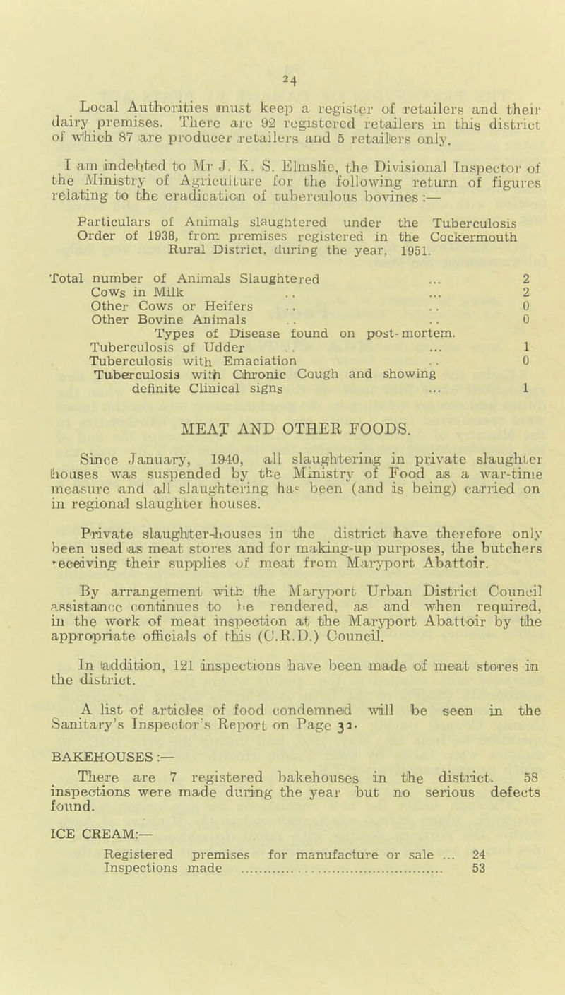 Local Authorities must keep a register of retailers and their dairy premises. There are 92 registered retailers in this district ol which 87 are producer retailers and 5 retailers only. I aui indebted to Mr J. K. S. Elmslie, the Divisional Inspector of the Ministry of Agriculture for the following return of figures relating to the eradication of tuberculous bovines :— Particulars of Animals slaughtered under the Tuberculosis Order of 1938, from premises registered in the Cockermouth Rural District, during the year, 1951. Total number of Animals Slaughtered ... 2 Cows in Milk .. ... 2 Other Cows or Heifers .. .. 0 Other Bovine Animals .. .. 0 Types of Disease found on post-mortem. Tuberculosis of Udder ... 1 Tuberculosis with Emaciation . . 0 Tuberculosis with Chronic Cough and showing definite Clinical signs ... 1 ME AX AND OTHER FOODS. Since January, 1940, all slaughtering in private slaughter houses was suspended by the Ministry of Food as a war-time measure and all slaughtering hac been (and is being) carried on in regional slaughter houses. Private slaughter-houses in the district have therefore only been used as meat stores and for maldng-up purposes, the butchers -eceaving their supplies of meat from Maryport Abattoir. By arrangement with' the Maryport Urban District Council assistance continues to be rendered, as and when required, in the work of meat inspection at the Maryport Abattoir by the appropriate officials of this (O.R.D.) Council. In addition, 121 inspections have been made of meat stores in the district. A list of articles of food condemned will be seen in the Sanitary’s Inspector’s Report on Page 32- BAKEHOUSES There are 7 registered bakehouses in the district. 58 inspections were made during the year but no serious defects found. ICE CREAM:— Registered premises for manufacture or sale ... 24 Inspections made 53