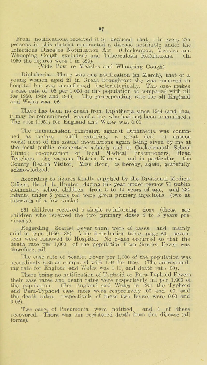 *7 From notifications received it is deduced that 1 in every 275 persons in this dost net contracted a disease notifiable under the infectious Diseases Notification Act (Chickenpox, Measles and Whooping Cough excluded) and Tuberculosis Regulations. (In 1950 the figures were 1 in 329)- (Vide Post re Measles and Whooping Cough) Diphtheria.—There was one notification (in March), that of a young women aged 21 in Great Broughton; she was removed to hospital but was unconfirmed bacteriologicaifly. This case makes a case rate of .05 per 1,000 of the population as compared with nil for 1950, 1949 and 1948. The corresponding rate for all England and Wales was .02. There has been no death from Diphtheria since 1944 (land that it may be remembered, was of ahoy who had not been immunised.) The rate (1951) for England and Wales was 0.00. The immunisation campaign against Diphtheria was contin- ued as before (still entailing, a great deal of unseen work) most of the actual inoculations again being given by me at the local public elementary schools and at Cockermouth School Clinic; co-operation of local Medical Practitioners, Head Teachers, the various District Nurses, and in particular, the County Health Visitor, Miss Horn, is hereby, again, gratefully acknowledged. According to figures kindly supplied by the Divisional Medical Officer, Dr. J. L. Hunter, during the year under review 71 public elementary school children from 5 to 14 years of age, and 234 infants under 5 years old were given primary injections (two at intervals of a few weeks) 261 children received a single re-inforcing dose (these are children who received the two primary doses 4 to 5 years pre- viously). Regarding Scarlet Fever there were 46 oases, and mainly mild in type (1950—32). Vide distribution table, page 29, seven- teen were removed to Hospital. No death occurred so that the death rate per 1,000 of (he population from Scarlet Fever was therefore, nil. The case rate of Scarlet Fever per 1,000 of the population was accordingly 2.35 as compared with 1.64 for 1950. (The correspond- ing rate for England and Wales was 1.11, and death rate 00). There being no notification of Typhoid or Para-Typhoid Fevers their case rates and death rates were respectively nil per 1.000 of the population. (For England and Wales in 1951 the Typhoid and Para-Typhoid ca*se rates were respectively .00 and .00, and the death rates, respectively of these two fevers were 0-00 and 0.02). Two cases of Pneumonia were notified, and 1 of these recovered. There was one registered de'a/th from this disease (all forms).
