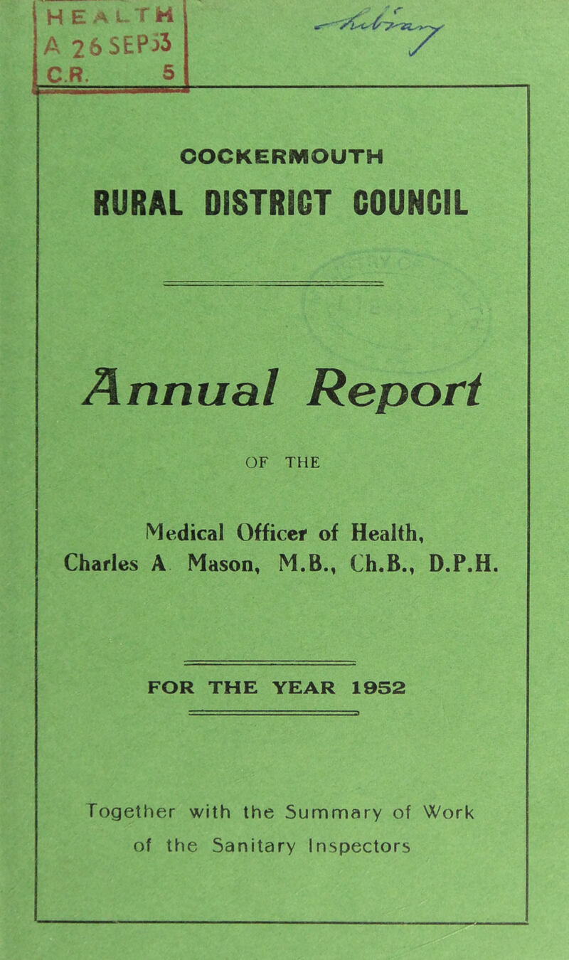 health A 26SEPi3 C.R. 5 OOCKERMOUTH RURAL DISTRICT COUNCIL Annual Report OF THE Medical Officer of Health, Charles A Mason, M.B., Ch.B., D.P.H. FOR THE YEAR 1952 Together with the Summary of Work