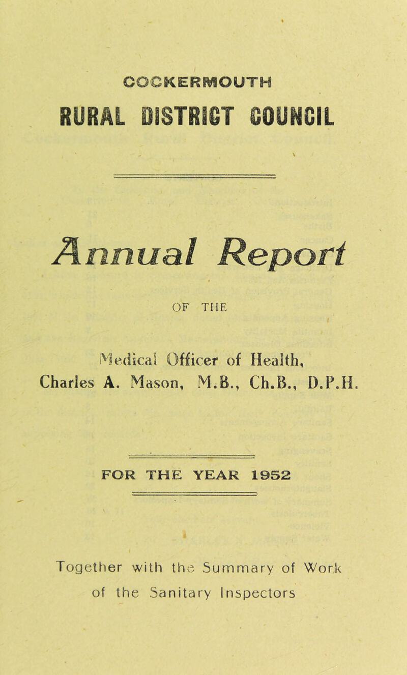 COCKERMOUTM RURAL OISTRiQT OOUNCIL Annual Report OF THE Medical Officer of Health, Charles A. Mason, M.B., Ch.B., D.P.H. FOR THE YEAR 1952 Together with the Summary of Work of the Sanitary Inspectors