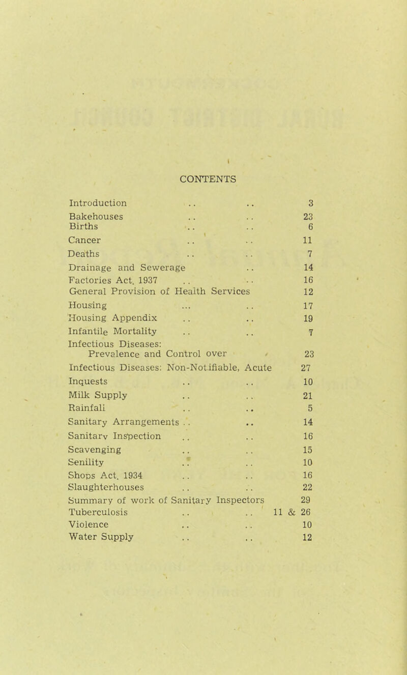 I CONTENTS Introduction . . 3 Bakehouses 23 Births 6 t Cancer 11 Deaths 7 Drainage and Sewerage 14 Factories Act. 1937 16 General Provision of Health Services 12 Housing 17 Housing Appendix 19 Infantile Mortality Infectious Diseases: 7 Prevalence and Control over ' 23 Infectious Diseases: Non-Notifiable, Acute 27 Inquests . . 10 Milk Supply 21 Rainfall . • 5 Sanitary Arrangements .. • . 14 Sanitary Inspection . . 16 Scavenging 15 Senility . 7 10 Shops Act. 1934 16 Slaughterhouses 22 Summary of work of Sanitary Inspectors 29 Tuberculosis .. ' 11 & 26 Violence 10 Water Supply 12