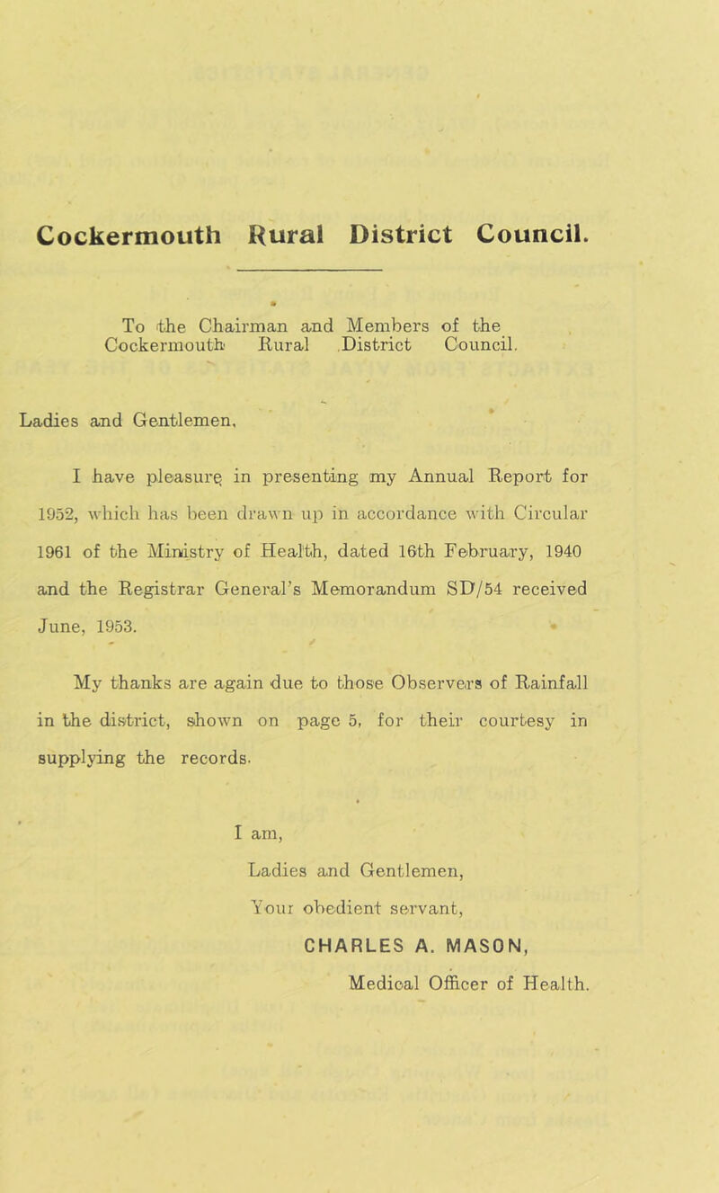 To the Chairman and Members of the Cockermouth Rural District Council. Ladies and Gentlemen, I have pleasure in presenting my Annual Report for 1952, which has been drawn up in accordance with Circular 1961 of the Ministry of Health, dated 16th February, 1940 and the Registrar General’s Memorandum SD/54 received June, 1953. My thanks are again due to those Observers of Rainfall in the district, shown on page 5, for their courtesy in supplying the records- I am. Ladies and Gentlemen, Your obedient servant, CHARLES A. MASON, Medical Officer of Health.