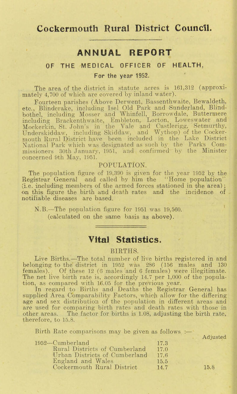 ANNUAL REPORT OF THE MEDICAL OFFICER OF HEALTH, For the year 1952. The area of the district in statute acres is 161,312 (approxi- mately 4,700 of which are covered by inland water). Fourteen parishes (Above Derwent, Rassenthwaite, Bewaldeth, etc., Blindcrake, including Isel Old Park and Sundeyland, Blind- bothel, including Mosser and Whinfell, Borrowdale, Buttermere including Brackenthwaite, Embleton, Lorton, Loweswater and Mockerkin, St. John’s in the Vale and Castlerigg, Setmurthy, Underskiddaw, including Skiddaw, and Wythop) of the Cocker- mouth Rural District have been included in the Lake District National Park which was designated as such by the Parks (Com- missioners 30th January, 1951, and confii-nied by the Minister concerned 9th May, 1951. POPULATION. The population figure of 19,390 is given for the year 1952 by the Registrar General and called by him the “Home population'' (i.e. including meanbers of tlie armed forces stationed in the area); on this figure the birth and death rates and the incidence of notifiable diseases are based. N.B.—The population figure for 1951 was 19,560. ' (calculated on the same basis as above). Vital Statistics. BIRTHS. Live Births.—The total number of live births registered in and belonging to the district in 1952 was 286 (156 males and 130 females). Of these 12 (6 males 'and 6 females) were illegitimate. The net live birth rate is, accordingly 14.7 per 1,000 of the popula- tion, as compared with 16.05 for the previous year. In regard to Births and Deaths the Registrar General has supplied Area Comparability Factors, which allow for the differing age and sex distribution of the population in different areas and are used for comparing birth rates and death rates with those in other areas. The factor for births is 1.08, adjusting the birth rate, therefore, to 15.8. Birth Rate comparisons may be given as follows :— 1952—Cumberland 17.3 Adjusted Rural Districts of Cumberland 17.0 Urban Districts of Cumberland 17.6 England and Wales 15.5