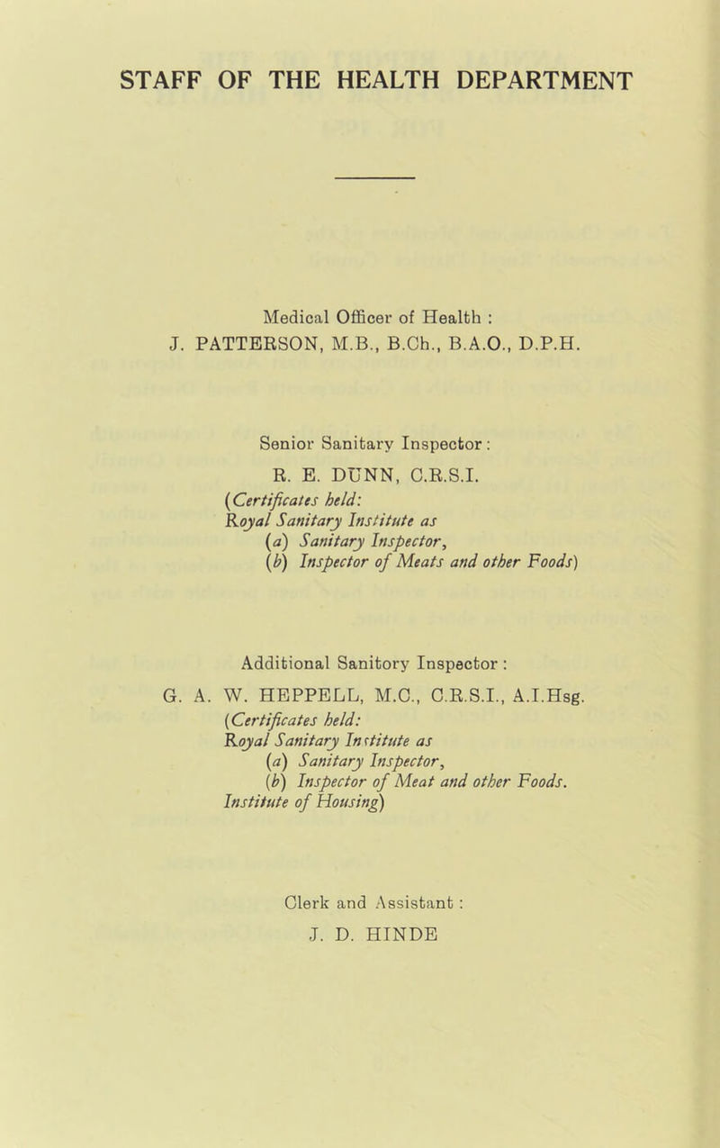 STAFF OF THE HEALTH DEPARTMENT Medical Officer of Health : J. PATTERSON, M.B., B.Ch., B.A.O., D.P.H. Senior Sanitary Inspector: R. E. DUNN, C.R.S.I. {^Certificates held: Koyal Sanitary Institute as {a) Sanitary Inspector, (b) Inspector of Meats and other Foods) Additional Sanitory Inspector: G. A. W. HEPPELL, M.C., C.R.S.I., A.I.Hsg. {Certificates held: Koyal Sanitary In rtitute as (a) Sanitary Inspector, {h) Inspector of Meat and other Foods. Institute of Housing) Clerk and Assistant : J. D. HINDE