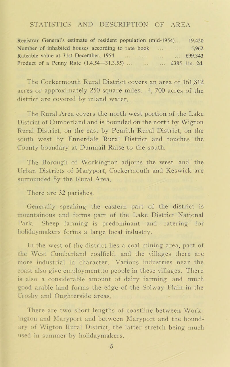 STATISTICS AND DESCRIPTION OF AREA Registrar General’s estimate of resident population (mid-1954)... 19,420 Number of inhabited houses according to rate book 5,962 Rateable value at 31st December, 1954 £99.343 Product of a Penny Rate (1.4.54—31.3.55) £385 11s. 2d. The Cockermouth Rural District covers an area of 161,312 acres or approximately 250 square miles. 4, 700 acres of the district are covered by inland water. The Rural Area covers the north west portion of the Lake District of Cumberland and is bounded on the north by Wigton Rural District, on the east by Penrith Rural District, on the south west by Ennerdale Rural District and touches the County boundary at Dunmail Raise to the south. The Borough of Workington adjoins the west and the L^rban Districts of Maryport, Cockermouth and Keswick are surrounded by the Rural Area. There are 32 parishes. Generally speaking the eastern part of the district is mountainous and forms part of the Lake District National Park. Sheep farming is predominant and catering for holidaymakers forms a large local industry. In the west of the district lies a coal mining area, part of the West Cumberland coalfield, and the villages there are more industrial in character. Various industries near the coast also give employment,to people in these villages. There is also a considerable amount of dairy farming and much good arable land forms the edge of the Solway Plain in the Crosby and Oughterside areas. There are two short lengths of coastline between Work- ington and IMaryport and between Maryport and the bound- ary of Wigton Rural District, the latter stretch being much used in summer by holidaymakers.