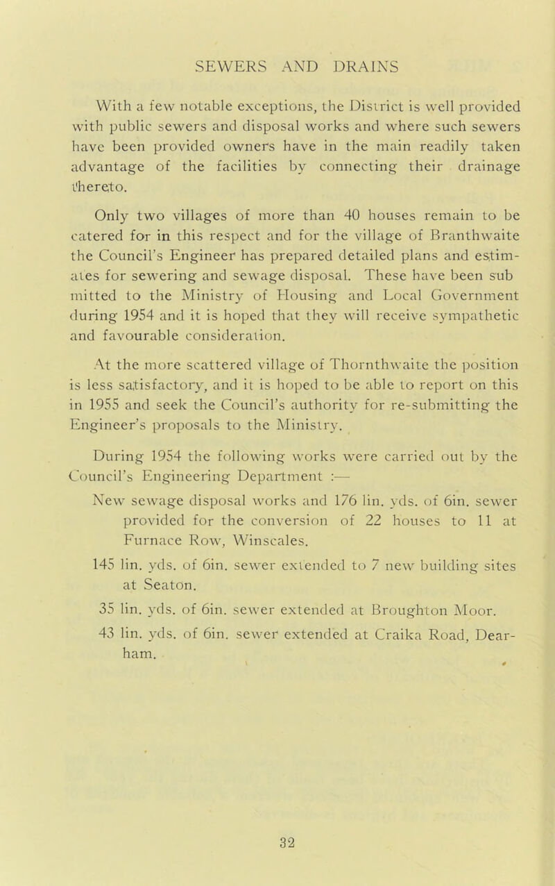 SEWERS AND DRAINS With a few notable exceptions, the Disirict is well provided with public sewers and disposal works and where such sewers have been provided owners have in the main readily taken advantage of the facilities by connecting their drainage thereto. Only two villages of more than 40 houses remain to be catered for in this respect and for the village of Rranthwaite the Council’s Engineer has prepared detailed plans and estim- ates for sewering and sewage disposal. These have been sub mitted to the Ministry of Housing and Local Government during 1954 and it is hoped that they will receive sympathetic and favour^ible consideraiion. At the more scattered village of Thornthwaite the position is less satisfactory, and it is hoped to be able to report on this in 1955 and seek the Council’s authority for re-submitting the Engineer’s proposals to the Ministry. During 1954 the following works were carried out by the Council’s Engineering Department :— New sewage disposal works and 176 lin. yds. of 6in. sewer provided for the conversion of 22 houses to 11 at Furnace Row, Winscales. 145 lin. yds. of 6in. sewer extended to 7 new building sites at Seaton. 35 lin. yds. of 6in. sewer extended at Broughton Moor. 43 lin. yds. of 6in. sewer extended at Craika Road, Dear- ham.