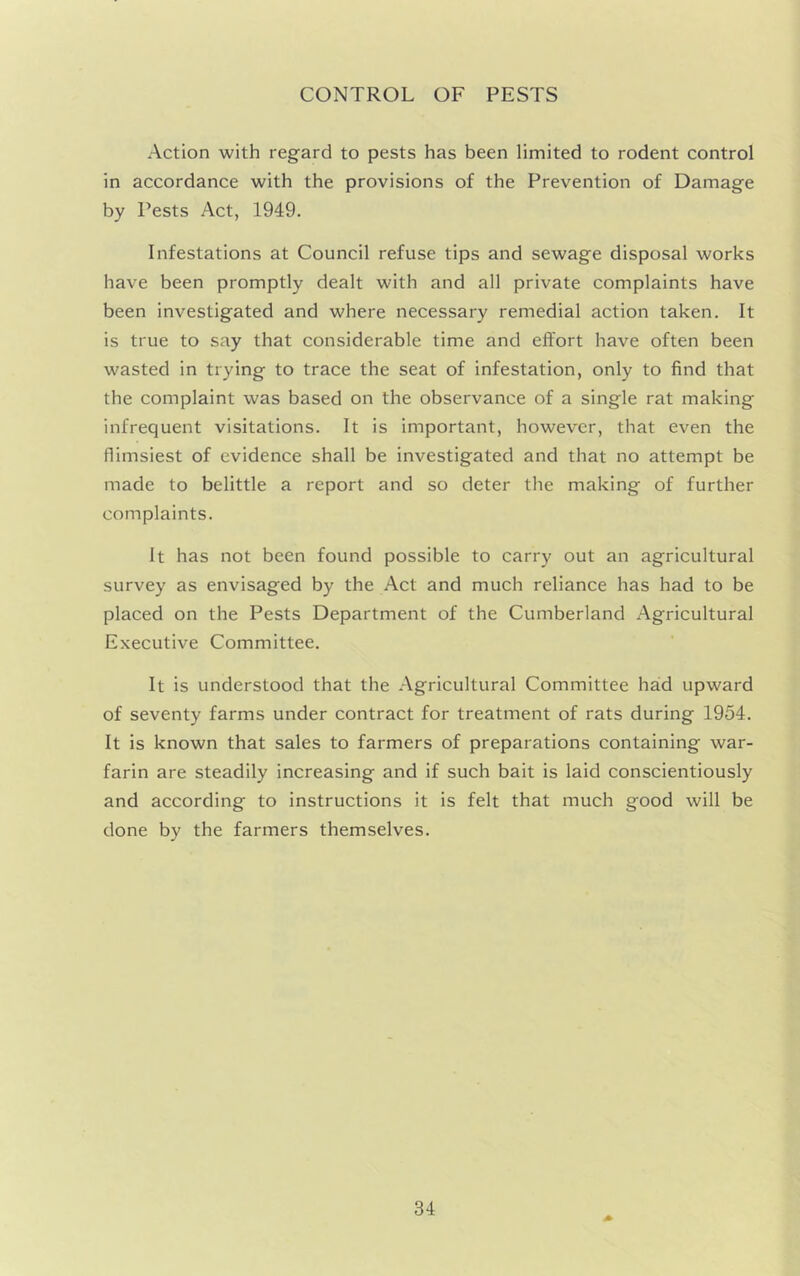 CONTROL OF PESTS Action with regard to pests has been limited to rodent control in accordance with the provisions of the Prevention of Damage by Pests Act, 1949. Infestations at Council refuse tips and sewage disposal works have been promptly dealt with and all private complaints have been investigated and where necessary remedial action taken. It is true to say that considerable time and effort have often been wasted in trying to trace the seat of infestation, only to find that the complaint was based on the observance of a single rat making infrequent visitations. It is important, however, that even the flimsiest of evidence shall be investigated and that no attempt be made to belittle a report and so deter the making of further complaints. It has not been found possible to carry out an agricultural survey as envisaged by the Act and much reliance has had to be placed on the Pests Department of the Cumberland Agricultural Executive Committee. It is understood that the Agricultural Committee had upward of seventy farms under contract for treatment of rats during 1954. It is known that sales to farmers of preparations containing war- farin are steadily increasing and if such bait is laid conscientiously and according to instructions it is felt that much good will be done by the farmers themselves.