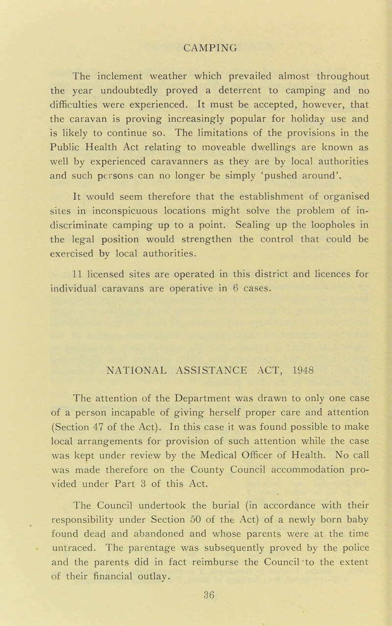 CAMPING The inclement weather which prevailed almost throughout the year undoubtedly proved a deterrent to camping and no difficulties were experienced. It must be accepted, however, that the caravan is proving increasingly popular for holiday use and is likely to continue so. The limitations of the provisions in the Public Health Act relating to moveable dwellings are known as well by experienced caravanners as they are by local authorities and such persons can no longer be simply ‘pushed around’. It would seem therefore that the establishment of organised sites in inconspicuous locations might solve the problem of in- discriminate camping up to a point. Sealing up the loopholes in the legal position would strengthen the control that could be exercised by local authorities. 11 licensed sites are operated in this district and licences for individual caravans are operative in 6 cases. NATIONAL ASSISTANCE ACT, 1948 The attention of the Department was drawn to only one case of a person incapable of giving herself proper care and attention (Section 47 of the Act). In this case it was found possible to make local arrangements for provision of such attention while the case was kept under review by the Medical Officer of Health. No call was made therefore on the County Council accommodation pro- vided under Part 3 of this Act. The Council undertook the burial (in accordance with their responsibility under Section 50 of the Act) of a newly born baby found dead and abandoned and whose parents were at the time untraced. The parentage was subsequently proved by the police and the parents did in fact reimburse the Council'to the extent of their financial outlay.