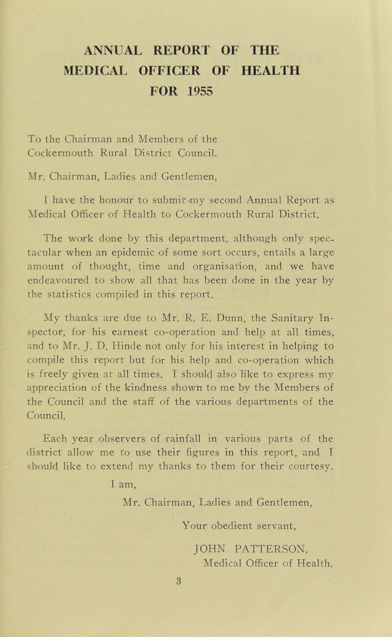 ANNUAL REPORT OF THE MEDICAL OFFICER OF HEALTH FOR 1955 To the Chairman and Members of the Cockermouth Rural District Council. Mr. Chairman, Ladies and Gentlemen, 1 have the honour to submit-my second Annual Report as ^Medical Officer of Health to Cockermouth Rural District. The work done by this department, although only spec- tacular when an epidemic of some sort occurs, entails a large amount of thought, time and organisation, and we have endeavoured to show all that has been done in the year by the statistics compiled in this report. My thanks are due to Mr. R. E. Dunn, the Sanitary In- spector, for his earnest co-operation and help at all times, and to Mr. J. D. Hinde not only for his interest in helping to compile this report but for his help and co-operation which is freely given at all times. I should also' like to express my appreciation of the kindness shown to me by the Members of the Council and the staff of the various departments of the Council. Each year observers of -rainfall in various parts of the district allow me to use their figures in this report, and I should like to extend my thanks to them for their courtesy. I am, Mr. Chairman, Ladies and Gentlemen, Your obedient servant, JOHN PATTERSON, Medical Officer of Health.
