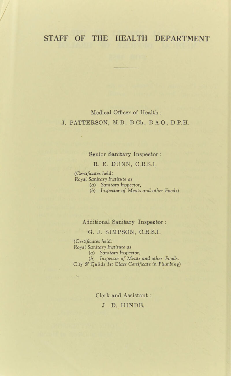 STAFF OF THE HEALTH DEPARTMENT Medical Officer of Health : J. PATTERSON, M.B., B.Ch., B.A.O., D.P.II. Senior Sanitary Inspector : R. E. DUNN, C.R.S.I. (Certificates held: Royal Sanitary Institute as (a) Sanitary Inspector, (b) Inspector of Meats and other Foods) Additional Sanitary Inspector : G. J. SIMPSON, C.R.S.I. (Certificates held: Royal Sanitary Institute as (a) Sanitary Inspector, (b) Inspector of Meats and other Foods. City & Quilds 1st Class Certificate in Plumbing) U Clerk and Assistant : J. D. HINDE.
