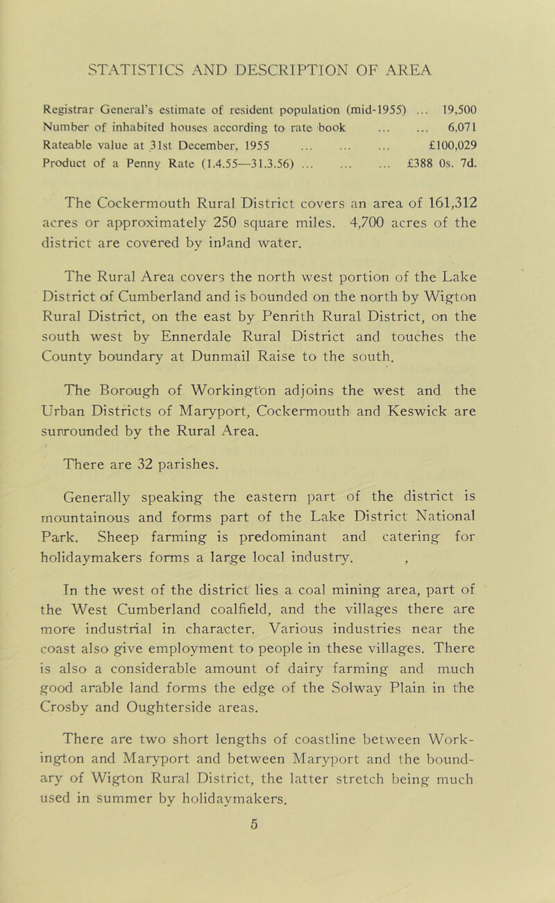 STATISTICS AND DESCRIPTION OF AREA Registrar General’s estimate of resident population (mid-1955) ... 19,500 Number of inhabited houses according to rate book ... ... 6,071 Rateable value at 31st December, 1955 £100,029 Product of a Penny Rate (1.4.55—31.3.56) £388 Os. 7d. The Cockermouth Rural District covers an area of 161,312 acres or approximately 250 square miles. 4,700 acres of the district are covered by inland water. The Rural Area covers the north west portion of the Lake District of Cumberland and is bounded on the north by Wigton Rural District, on the east by Penrith Rural District, on the south west by Ennerdale Rural District and touches the County boundary at Dunmail Raise to the south. The Boroug'h of Workin,8ft'on adjoins the west and the Urban Districts of Maryport, Cockermouth and Keswick are surrounded by the Rural Area. There are 32 parishes. Generally speaking the eastern part of the district is mountainous and forms part of the Lake District National Park. Sheep farming is predominant and catering for holidaymakers forms a large local industry. In the west of the district lies a coal mining area, part of the West Cumberland coalfield, and the villages there are more industrial in character. Various industries near the coast also give employment to people in these villages. There is also a considerable amount of dairy farming and much good arable land forms the edge of the Solway Plain in the Crosby and Oughterside areas. There are two short lengths of coastline between Work- ington and Maryport and between Maryport and the bound- ary of Wigton Rural District, the latter stretch being much used in summer by holidaymakers.