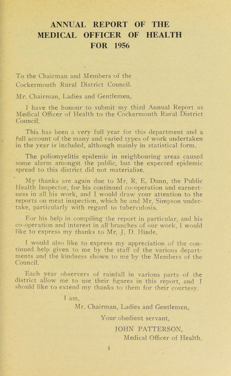ANNUAL REPORT OF THE MEDICAL OFFICER OF HEALTH FOR 1956 To the Chairman and Members of the Cockermouth Rural District Council. Mr. Chairman, Ladies and Gentlemen, 1 have the honour to submit my third Annual Report as Medical Officer of Health to the Cockermouth Rural District Council. This has been a very full year for this department and a full account of the many and varied types of work undertaken in the year is included, although mainly in statistical form. The poliomyelitis epidemic in neighbouring areas caused some alarm amongst the public, but the expected epidemic spread to this district did not materialise. My thanks are again due to Mr. R. E. Dunn, the Public Health Inspector, for his continued co-operation and earnest- ness in all his work, and I would draw your attention to the reports on meat inspection, which he and Mr. Simpson under- take, particularly with regard to tuberculosis. For his help in compiling the report in particular, and his co-operation and interest in all branches of our work, I would like to express my thanks to Mr. J. D. Hinde. I would also like to express my appreciation of the con- tinued help given to me by the staff of the various depart- ments and the kindness shown to me by the Members of the Council. Each year observers of rainfall in various parts of the district allow me to use their figures in this report, and T should like to extend my thanks to them for their courtesy. I am, Mr. Chairman, Ladies and Gentlemen, Your obedient servant, JOHN PATTERSON, Medical Officer of Plealth.