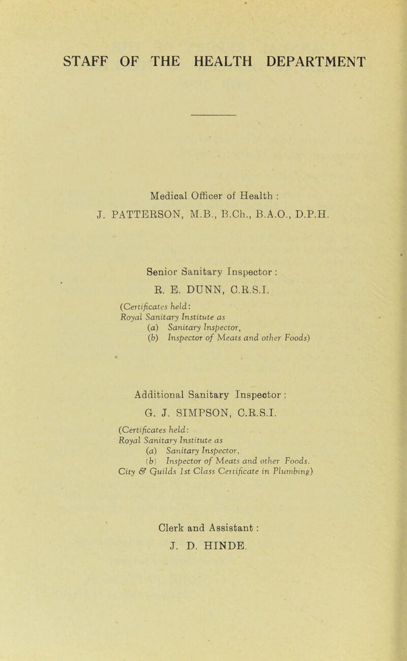 STAFF OF THE HEALTH DEPARTMENT Medical Officer of Health : J. PATTERSON, M.B., B.Ch., B.A.O., D.P.H. Senior Sanitary Inspector : R. E. DUNN, C.R.S.I. (Certificates held: Royal Sanitary Institute as (a) Sanitary Inspector, (b) Inspector of Meats and other Foods) Additional Sanitary Inspector : G. J. SIMPSON, C.R.S.I. (Certificates held: Royal Sanitary Institute as (a) Sanitary Inspector, [b] Inspector of Meats and other Foods. City & Quilds 1st Class Certificate in Plumbing) Clerk and Assistant : J. D. HINDE.