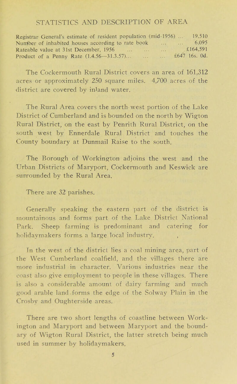 STATISTICS AND DESCRIPTION OF AREA Registrar General's estimate of resident population (mid-1956) ... 19.510 Nurriber of inhabited houses according to rate book ... ... 6,095 Rateable value at 31st December, 1956 £164,591 Product of a Penny Rate (1.4.56—31.3.57)... ... ... £647 16s. Od. The Cockermouth Rural District covers an area of 161,312 acres or approximately 250 square miles. 4,700 acres of the district are covered by inland water. The Rural Area covers the north west portion of the Lake District of Cumberland and is bounded on the north by Wigton Rural District, on the east by Penrith Rural District, on the south west by Ennerdale Rural District and touches the County boundary at Dunmail Raise to the south. The Borough of Workington adjoins the west and the Urban Districts of Maryport, Cockermouth and Keswick are surrounded by the Rural Area. There are 32 parishes. Generally speaking the eastern part of the district is mountainous and forms part of the Lake District National Park. Sheep farming is predominant and catering for holidaymakers forms, a large local industry. , In the west of the district lies a coal mining area, part of the West Cumberland coalfield, and the villages there are more industrial in character. Various industries near the coast also give employment to people in these villages. There is also a considerable amount of dairy farming and much good arable land.forms the edge of the Solway Plain in the Crosby and Oughterside areas. There are two short lengths of coastline between Work- ington and Maryport and between Maryport and the bound- ary of Wigton Rural District, the latter stretch being much used in summer by holidaymakers.