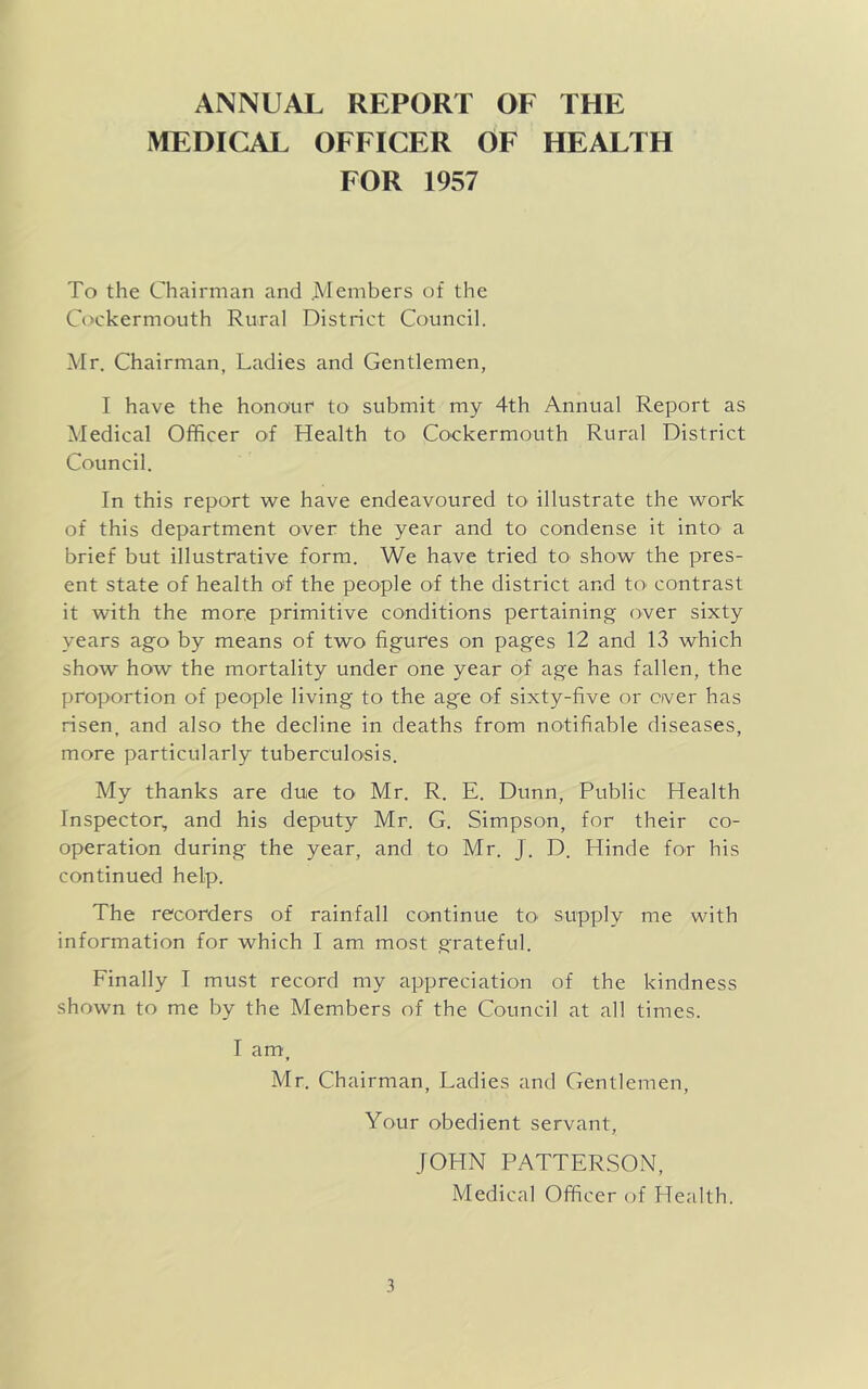 ANNUAL REPORT OF THE MEDICAL OFFICER OF HEALTH FOR 1957 To the Chairman and .Members of the Cockermouth Rural District Council. Mr. Chairman, Ladies and Gentlemen, I have the honour to submit my 4th Annual Report as Medical Officer of Health to Cockermouth Rural District Council. In this report we have endeavoured to illustrate the work of this department over the year and to condense it into a brief but illustrative form. We have tried to show the pres- ent state of health of the people of the district and to contrast it with the more primitive conditions pertaining over sixty years ago by means of two figures on pages 12 and 13 which show how the mortality under one year of age has fallen, the proportion of people living to the ag'e of sixty-five or over has risen, and also the decline in deaths from notifiable diseases, more particularly tuberculosis. My thanks are due to Mr. R. E. Dunn, Public Health Inspector, and his deputy Mr. G. Simpson, for their co- operation during the year, and to Mr. J. D. Hinde for his continued help. The recorders of rainfall continue to' supply me with information for which I am most grateful. Finally I must record my appreciation of the kindness shown to me by the Members of the Council at all times. I am » Mr. Chairman, Ladies and Gentlemen, Your obedient servant, JOHN PATTERSON, Medical Officer of Health.