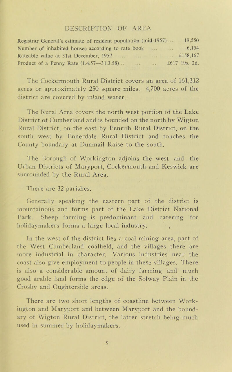 DESCRIPTION OF AREA Registrar General's estimate of resident population (mid-1957) ... 19,550 Number of inhabited houses according to rate book 6,154 Rateable value at 31st December, 1957 £158,167 Product of a Penny Rate (1.4.57—31.3.58) £617 19s. 2d. The Cockermouth Rural District covers an area of 161,312 acres or approximately 250 square miles. 4,700 acres of the district are covered by inland water. The Rural Area covers the north west portion of the Lake District of Cumberland and is bounded on the north by Wigton Rural District, on the east by Penrith Rural District, on the south west by Ennerdale Rural District and touches the County boundary at Dunmail Raise to the south. The Borough of Workington adjoins the west and the Urban Districts of Maryport, Cockermouth and Keswick are surrounded by the Rural Area. There are 32 parishes. Generally speaking the eastern part of the district is mountainous and forms part of the Lake District National Park. Sheep farming is predominant and catering for holidaymakers forms a large local industry. , In the west of the district lies a coal mining area, part of the West Cumberland coalfield, and the villages there are more industrial in character. Various industries near the coast also give employment to people in these villages. There is also a considerable amount of dairy farming and much good arable land forms the edge of the Solway Plain in the Crosby and Oughterside areas. There are two short lengths of coastline between Work- ington and Maryport and between Maryport and the bound- ary of Wigton Rural District, the latter stretch being much used in summer by holidaymakers.