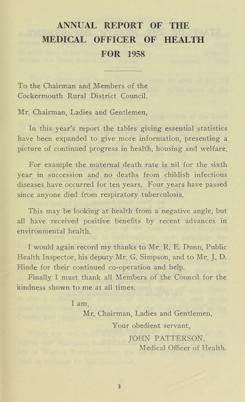 ANNUAL REPORT OF THE MEDICAL OFFICER OF HEALTH FOR 1958 To the Chairman and Members of the Cockermouth Rural District Council. Mr. Chairman, Ladies and Gentlemen, In this year’s report the tables giving essential statistics have been expanded to give more information, presenting a picture of continued progress in health, housing and welfare. For example the maternal death rate is nil for the sixth year in succession and no deaths from childish infectious diseases have occurred for ten years. Four years' have passed since anyone died from respiratory tuberculosis. This may be looking at health from a negative angle, but all have received positive benefits by recent advances in environmental health. I would again record my thanks to Mr. R. E.. Dunn, Public Health Inspector, his deputy Mr. G. Simpson, and to- Mr. J,. D. Hinde for their continued co-operation and help. Finally I must thank all Members of the Council for the kindness shown to me at all times. I am, Mr. Chairman, Ladies and Gentlemen, Your obedient servant, JOHN PATTERSON, Medical Officer of Health.